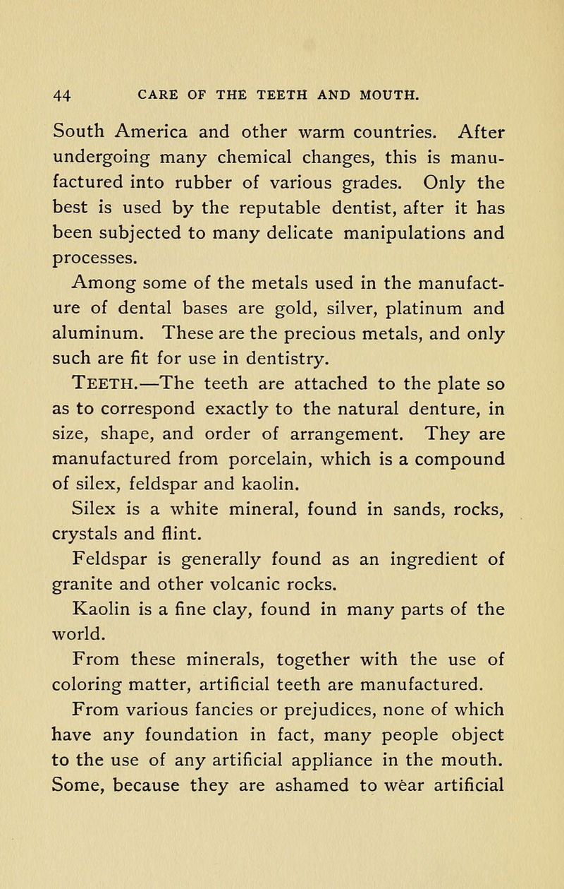South America and other warm countries. After undergoing many chemical changes, this is manu- factured into rubber of various grades. Only the best is used by the reputable dentist, after it has been subjected to many delicate manipulations and processes. Among some of the metals used in the manufact- ure of dental bases are gold, silver, platinum and aluminum. These are the precious metals, and only such are fit for use in dentistry. Teeth.—The teeth are attached to the plate so as to correspond exactly to the natural denture, in size, shape, and order of arrangement. They are manufactured from porcelain, which is a compound of silex, feldspar and kaolin. Silex is a white mineral, found in sands, rocks, crystals and flint. Feldspar is generally found as an ingredient of granite and other volcanic rocks. Kaolin is a fine clay, found in many parts of the world. From these minerals, together with the use of coloring matter, artificial teeth are manufactured. From various fancies or prejudices, none of which have any foundation in fact, many people object to the use of any artificial appliance in the mouth. Some, because they are ashamed to wear artificial