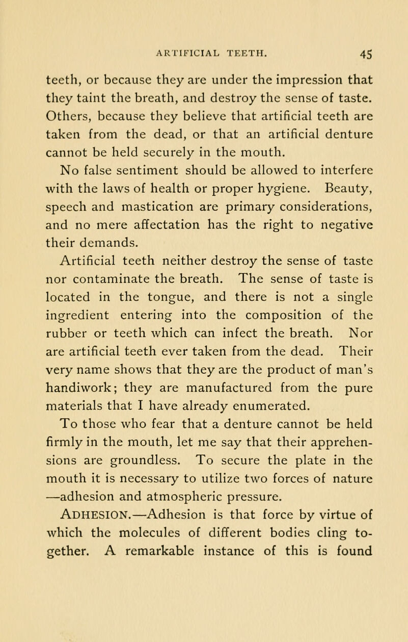 teeth, or because they are under the impression that they taint the breath, and destroy the sense of taste. Others, because they believe that artificial teeth are taken from the dead, or that an artificial denture cannot be held securely in the mouth. No false sentiment should be allowed to interfere with the laws of health or proper hygiene. Beauty, speech and mastication are primary considerations, and no mere affectation has the right to negative their demands. Artificial teeth neither destroy the sense of taste nor contaminate the breath. The sense of taste is located in the tongue, and there is not a single ingredient entering into the composition of the rubber or teeth which can infect the breath. Nor are artificial teeth ever taken from the dead. Their very name shows that they are the product of man's handiwork; they are manufactured from the pure materials that I have already enumerated. To those who fear that a denture cannot be held firmly in the mouth, let me say that their apprehen- sions are groundless. To secure the plate in the mouth it is necessary to utilize two forces of nature —adhesion and atmospheric pressure. Adhesion.—Adhesion is that force by virtue of which the molecules of different bodies cling to- gether. A remarkable instance of this is found