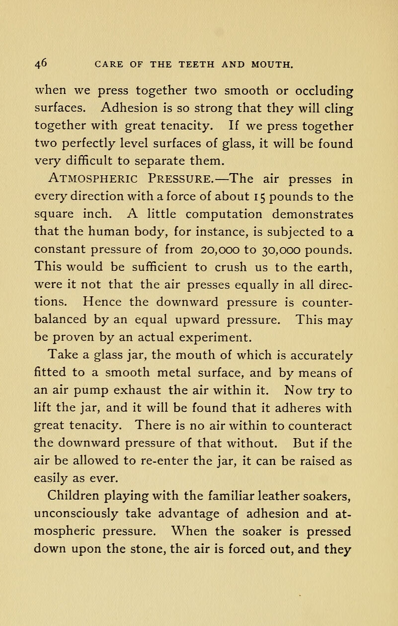 when we press together two smooth or occluding surfaces. Adhesion is so strong that they will cling together with great tenacity. If we press together two perfectly level surfaces of glass, it will be found very difficult to separate them. Atmospheric Pressure.—The air presses in every direction with a force of about 15 pounds to the square inch. A little computation demonstrates that the human body, for instance, is subjected to a constant pressure of from 20,000 to 30,000 pounds. This would be sufficient to crush us to the earth, were it not that the air presses equally in all direc- tions. Hence the downward pressure is counter- balanced by an equal upward pressure. This may be proven by an actual experiment. Take a glass jar, the mouth of which is accurately fitted to a smooth metal surface, and by means of an air pump exhaust the air within it. Now try to lift the jar, and it will be found that it adheres with great tenacity. There is no air within to counteract the downward pressure of that without. But if the air be allowed to re-enter the jar, it can be raised as easily as ever. Children playing with the familiar leather soakers, unconsciously take advantage of adhesion and at- mospheric pressure. When the soaker is pressed down upon the stone, the air is forced out, and they