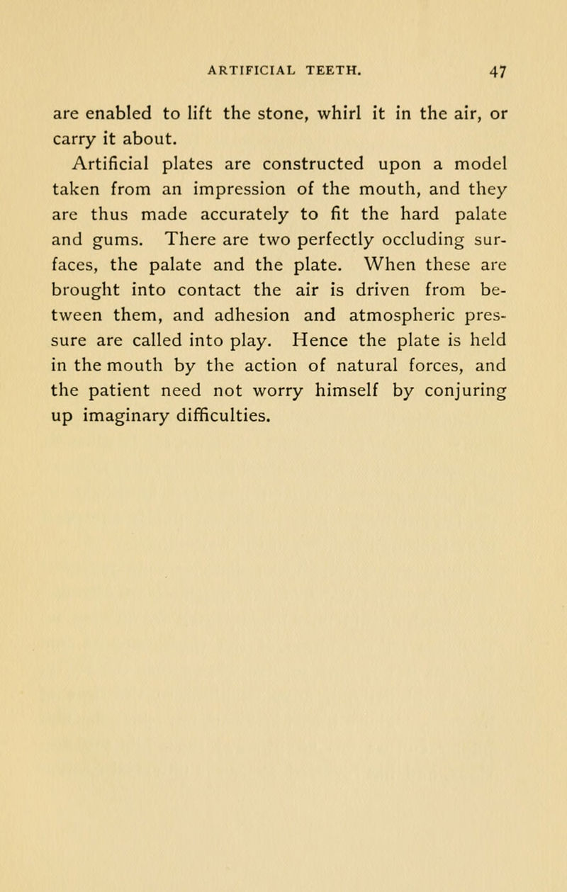 are enabled to lift the stone, whirl it in the air, or carry it about. Artificial plates are constructed upon a model taken from an impression of the mouth, and they are thus made accurately to fit the hard palate and gums. There are two perfectly occluding sur- faces, the palate and the plate. When these are brought into contact the air is driven from be- tween them, and adhesion and atmospheric pres- sure are called into play. Hence the plate is held in the mouth by the action of natural forces, and the patient need not worry himself by conjuring up imaginary difficulties.