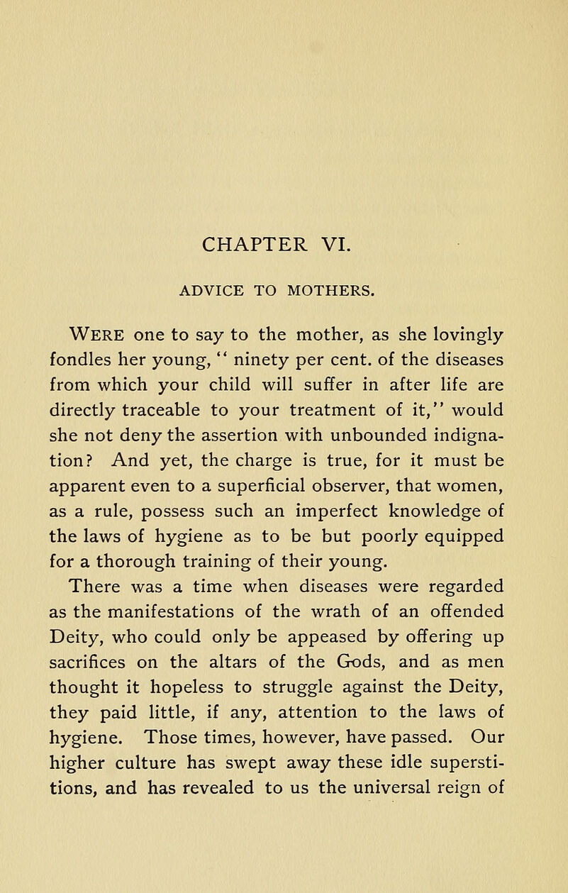 CHAPTER VI. ADVICE TO MOTHERS. Were one to say to the mother, as she lovingly fondles her young,  ninety per cent, of the diseases from which your child will suffer in after life are directly traceable to your treatment of it, would she not deny the assertion with unbounded indigna- tion? And yet, the charge is true, for it must be apparent even to a superficial observer, that women, as a rule, possess such an imperfect knowledge of the laws of hygiene as to be but poorly equipped for a thorough training of their young. There was a time when diseases were regarded as the manifestations of the wrath of an offended Deity, who could only be appeased by offering up sacrifices on the altars of the Gods, and as men thought it hopeless to struggle against the Deity, they paid little, if any, attention to the laws of hygiene. Those times, however, have passed. Our higher culture has swept away these idle supersti- tions, and has revealed to us the universal reign of
