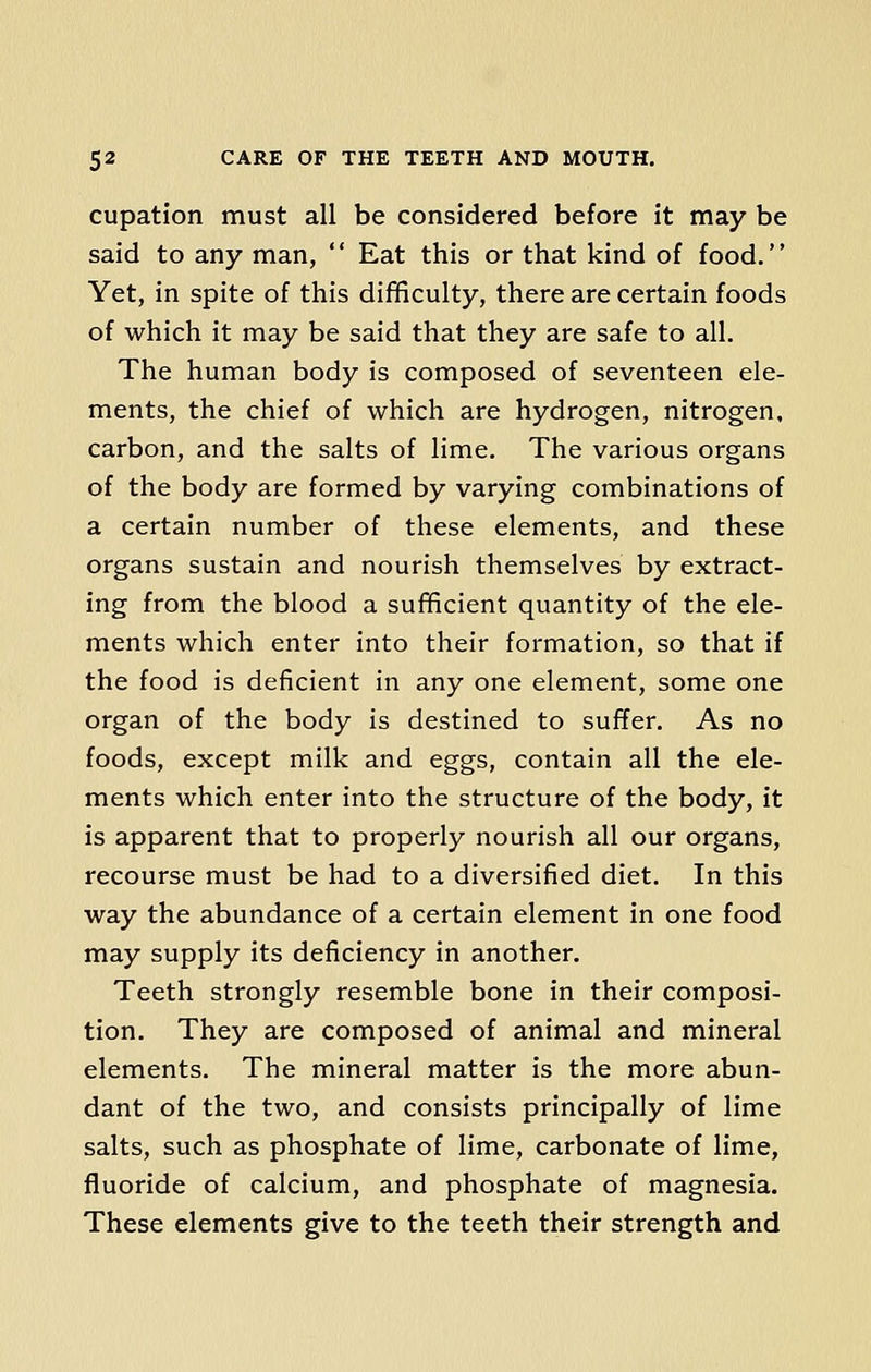 cupation must all be considered before it may be said to any man,  Eat this or that kind of food. Yet, in spite of this difficulty, there are certain foods of which it may be said that they are safe to all. The human body is composed of seventeen ele- ments, the chief of which are hydrogen, nitrogen, carbon, and the salts of lime. The various organs of the body are formed by varying combinations of a certain number of these elements, and these organs sustain and nourish themselves by extract- ing from the blood a sufficient quantity of the ele- ments which enter into their formation, so that if the food is deficient in any one element, some one organ of the body is destined to suffer. As no foods, except milk and eggs, contain all the ele- ments which enter into the structure of the body, it is apparent that to properly nourish all our organs, recourse must be had to a diversified diet. In this way the abundance of a certain element in one food may supply its deficiency in another. Teeth strongly resemble bone in their composi- tion. They are composed of animal and mineral elements. The mineral matter is the more abun- dant of the two, and consists principally of lime salts, such as phosphate of lime, carbonate of lime, fluoride of calcium, and phosphate of magnesia. These elements give to the teeth their strength and