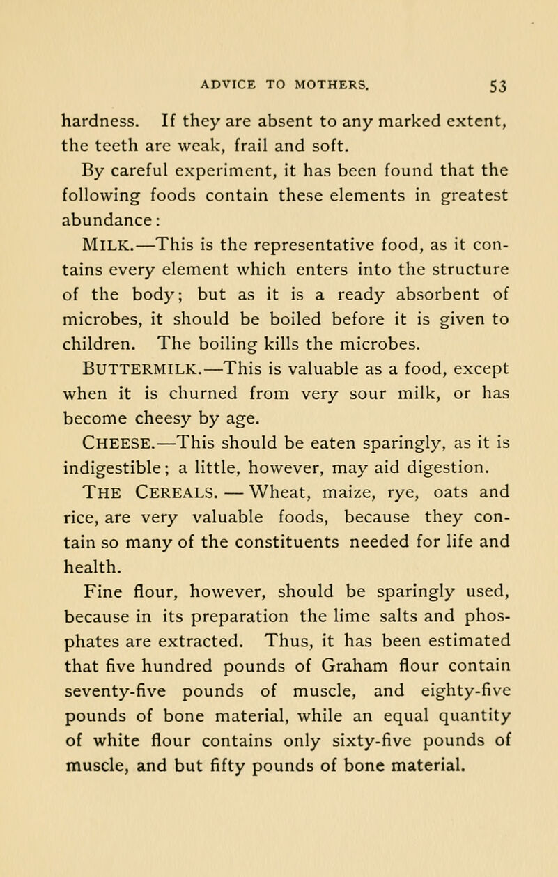 hardness. If they are absent to any marked extent, the teeth are weak, frail and soft. By careful experiment, it has been found that the following foods contain these elements in greatest abundance: Milk.—This is the representative food, as it con- tains every element which enters into the structure of the body; but as it is a ready absorbent of microbes, it should be boiled before it is given to children. The boiling kills the microbes. Buttermilk.—This is valuable as a food, except when it is churned from very sour milk, or has become cheesy by age. CHEESE.—This should be eaten sparingly, as it is indigestible; a little, however, may aid digestion. THE CEREALS. — Wheat, maize, rye, oats and rice, are very valuable foods, because they con- tain so many of the constituents needed for life and health. Fine flour, however, should be sparingly used, because in its preparation the lime salts and phos- phates are extracted. Thus, it has been estimated that five hundred pounds of Graham flour contain seventy-five pounds of muscle, and eighty-five pounds of bone material, while an equal quantity of white flour contains only sixty-five pounds of muscle, and but fifty pounds of bone material.