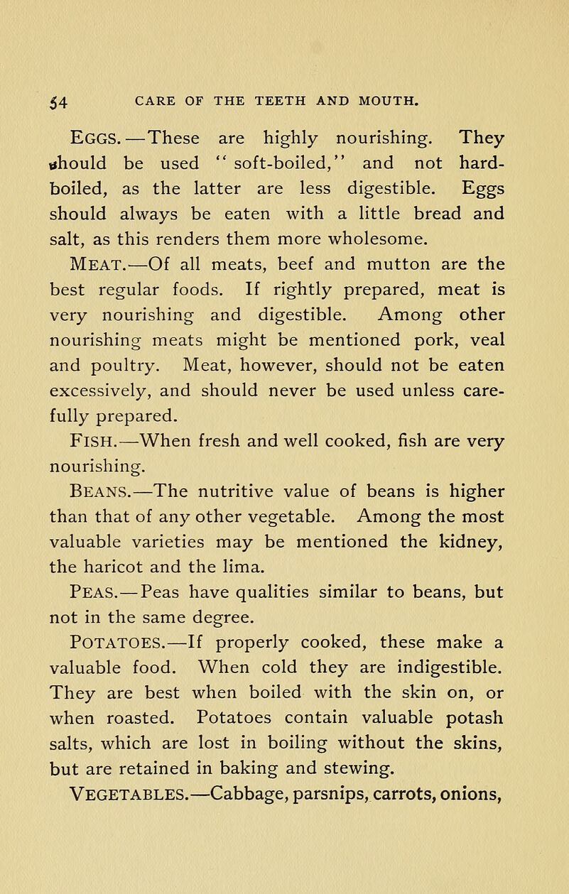 EGGS. —These are highly nourishing. They should be used  soft-boiled, and not hard- boiled, as the latter are less digestible. Eggs should always be eaten with a little bread and salt, as this renders them more wholesome. Meat.—Of all meats, beef and mutton are the best regular foods. If rightly prepared, meat is very nourishing and digestible. Among other nourishing meats might be mentioned pork, veal and poultry. Meat, however, should not be eaten excessively, and should never be used unless care- fully prepared. FlSH.—When fresh and well cooked, fish are very nourishing. Beans.—The nutritive value of beans is higher than that of any other vegetable. Among the most valuable varieties may be mentioned the kidney, the haricot and the lima. Peas. — Peas have qualities similar to beans, but not in the same degree. Potatoes.—If properly cooked, these make a valuable food. When cold they are indigestible. They are best when boiled with the skin on, or when roasted. Potatoes contain valuable potash salts, which are lost in boiling without the skins, but are retained in baking and stewing. Vegetables.—Cabbage, parsnips, carrots, onions,