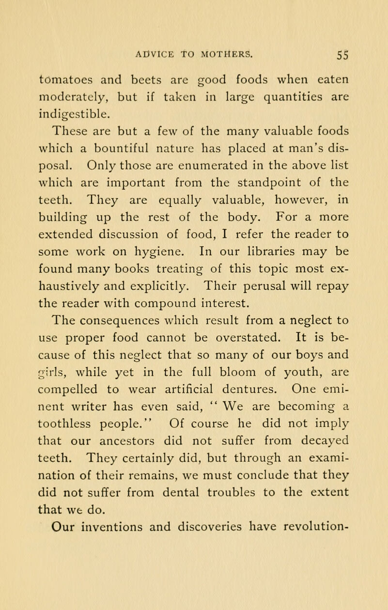 tomatoes and beets are good foods when eaten moderately, but if taken in large quantities are indigestible. These are but a few of the many valuable foods which a bountiful nature has placed at man's dis- posal. Only those are enumerated in the above list which are important from the standpoint of the teeth. They are equally valuable, however, in building up the rest of the body. For a more extended discussion of food, I refer the reader to some work on hygiene. In our libraries may be found many books treating of this topic most ex- haustively and explicitly. Their perusal will repay the reader with compound interest. The consequences which result from a neglect to use proper food cannot be overstated. It is be- cause of this neglect that so many of our boys and girls, while yet in the full bloom of youth, are compelled to wear artificial dentures. One emi- nent writer has even said,  We are becoming a toothless people. Of course he did not imply that our ancestors did not suffer from decayed teeth. They certainly did, but through an exami- nation of their remains, we must conclude that they did not suffer from dental troubles to the extent that we do. Our inventions and discoveries have revolution-