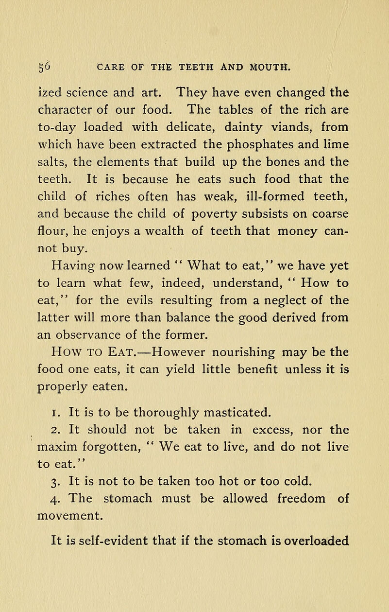 ized science and art. They have even changed the character of our food. The tables of the rich are to-day loaded with delicate, dainty viands, from which have been extracted the phosphates and lime salts, the elements that build up the bones and the teeth. It is because he eats such food that the child of riches often has weak, ill-formed teeth, and because the child of poverty subsists on coarse flour, he enjoys a wealth of teeth that money can- not buy. Having now learned  What to eat, we have yet to learn what few, indeed, understand,  How to eat, for the evils resulting from a neglect of the latter will more than balance the good derived from an observance of the former. How TO Eat.—However nourishing may be the food one eats, it can yield little benefit unless it is properly eaten. i. It is to be thoroughly masticated. 2. It should not be taken in excess, nor the maxim forgotten,  We eat to live, and do not live to eat. 3. It is not to be taken too hot or too cold. 4. The stomach must be allowed freedom of movement. It is self-evident that if the stomach is overloaded