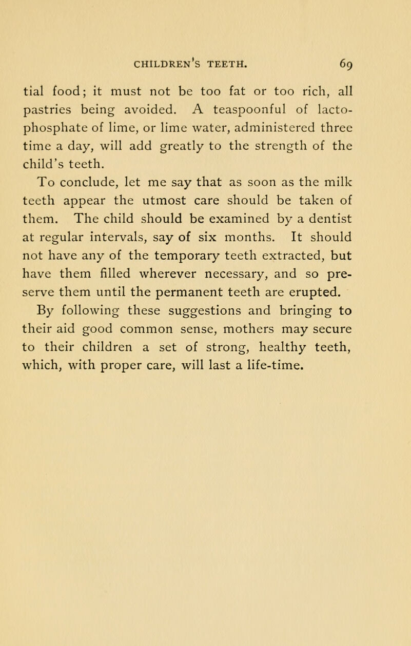 tial food; it must not be too fat or too rich, all pastries being avoided. A teaspoonful of lacto- phosphate of lime, or lime water, administered three time a day, will add greatly to the strength of the child's teeth. To conclude, let me say that as soon as the milk teeth appear the utmost care should be taken of them. The child should be examined by a dentist at regular intervals, say of six months. It should not have any of the temporary teeth extracted, but have them filled wherever necessary, and so pre- serve them until the permanent teeth are erupted. By following these suggestions and bringing to their aid good common sense, mothers may secure to their children a set of strong, healthy teeth, which, with proper care, will last a life-time.