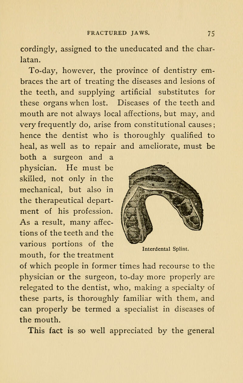 cordingly, assigned to the uneducated and the char- latan. To-day, however, the province of dentistry em- braces the art of treating the diseases and lesions of the teeth, and supplying artificial substitutes for these organs when lost. Diseases of the teeth and mouth are not always local affections, but may, and very frequently do, arise from constitutional causes; hence the dentist who is thoroughly qualified to heal, as well as to repair and ameliorate, must be both a surgeon and a physician. He must be skilled, not only in the mechanical, but also in the therapeutical depart- ment of his profession. As a result, many affec- tions of the teeth and the various portions of the mouth, for the treatment of which people in former times had recourse to the physician or the surgeon, to-day more properly are relegated to the dentist, who, making a specialty of these parts, is thoroughly familiar with them, and can properly be termed a specialist in diseases of the mouth. This fact is so well appreciated by the general Interdental Splint.