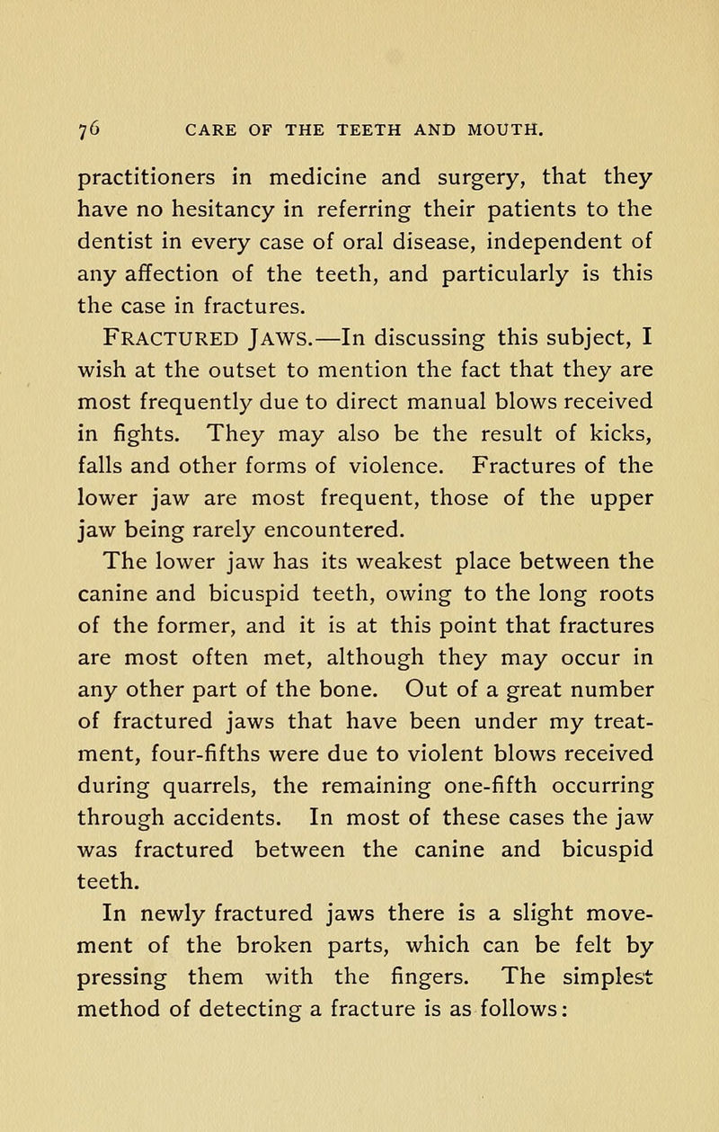 practitioners in medicine and surgery, that they have no hesitancy in referring their patients to the dentist in every case of oral disease, independent of any affection of the teeth, and particularly is this the case in fractures. Fractured Jaws.—In discussing this subject, I wish at the outset to mention the fact that they are most frequently due to direct manual blows received in fights. They may also be the result of kicks, falls and other forms of violence. Fractures of the lower jaw are most frequent, those of the upper jaw being rarely encountered. The lower jaw has its weakest place between the canine and bicuspid teeth, owing to the long roots of the former, and it is at this point that fractures are most often met, although they may occur in any other part of the bone. Out of a great number of fractured jaws that have been under my treat- ment, four-fifths were due to violent blows received during quarrels, the remaining one-fifth occurring through accidents. In most of these cases the jaw was fractured between the canine and bicuspid teeth. In newly fractured jaws there is a slight move- ment of the broken parts, which can be felt by pressing them with the fingers. The simplest method of detecting a fracture is as follows: