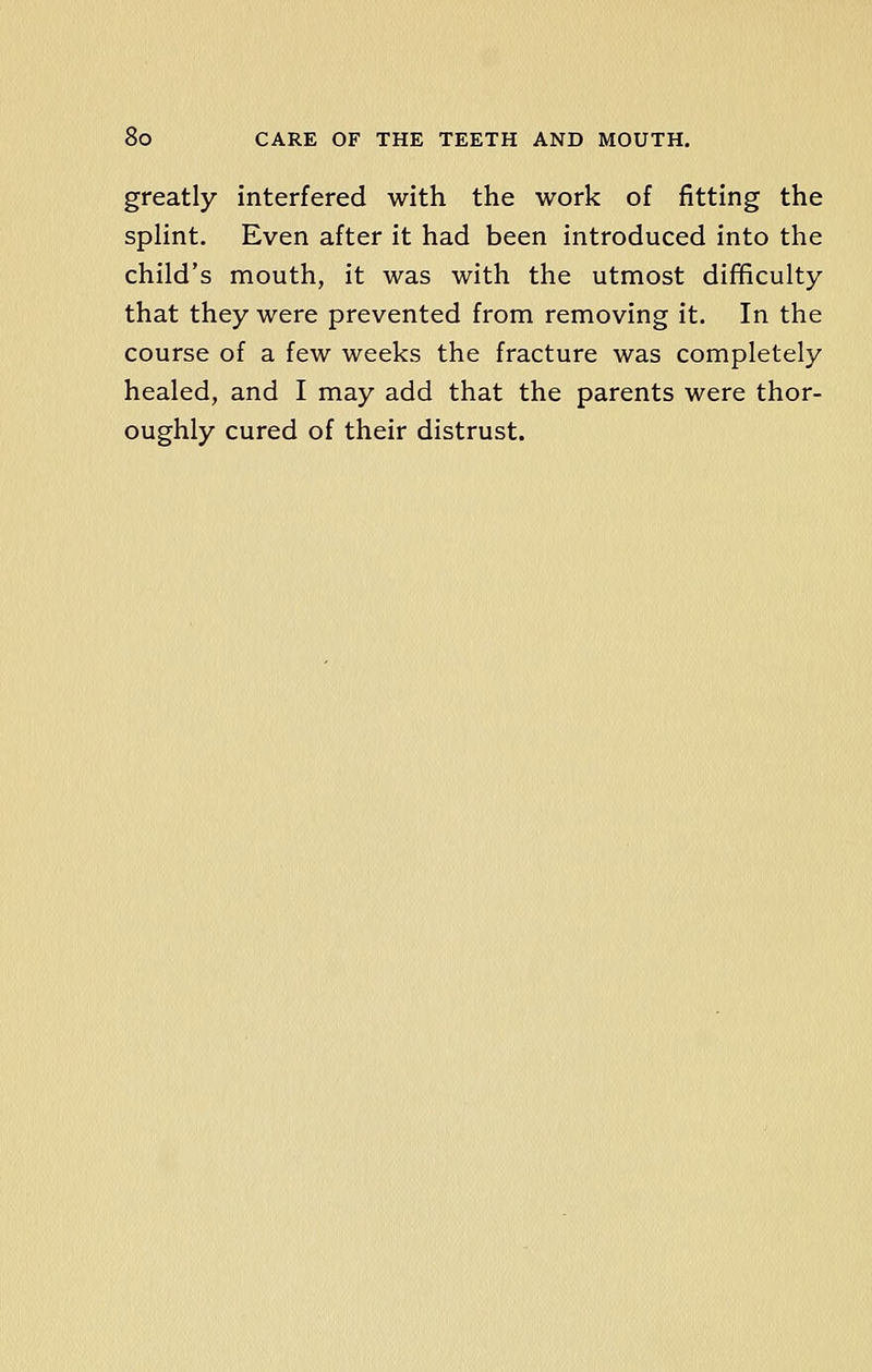 greatly interfered with the work of fitting the splint. Even after it had been introduced into the child's mouth, it was with the utmost difficulty that they were prevented from removing it. In the course of a few weeks the fracture was completely healed, and I may add that the parents were thor- oughly cured of their distrust.