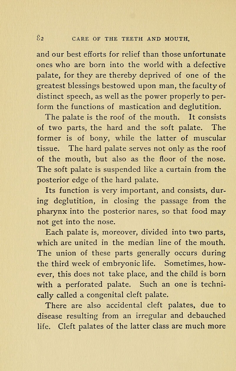 and our best efforts for relief than those unfortunate ones who are born into the world with a defective palate, for they are thereby deprived of one of the greatest blessings bestowed upon man, the faculty of distinct speech, as well as the power properly to per- form the functions of mastication and deglutition. The palate is the roof of the mouth. It consists of two parts, the hard and the soft palate. The former is of bony, while the latter of muscular tissue. The hard palate serves not only as the roof of the mouth, but also as the floor of the nose. The soft palate is suspended like a curtain from the posterior edge of the hard palate. Its function is very important, and consists, dur- ing deglutition, in closing the passage from the pharynx into the posterior nares, so that food may not get into the nose. Each palate is, moreover, divided into two parts, which are united in the median line of the mouth. The union of these parts generally occurs during the third week of embryonic life. Sometimes, how- ever, this does not take place, and the child is born with a perforated palate. Such an one is techni- cally called a congenital cleft palate. There are also accidental cleft palates, due to disease resulting from an irregular and debauched life. Cleft palates of the latter class are much more