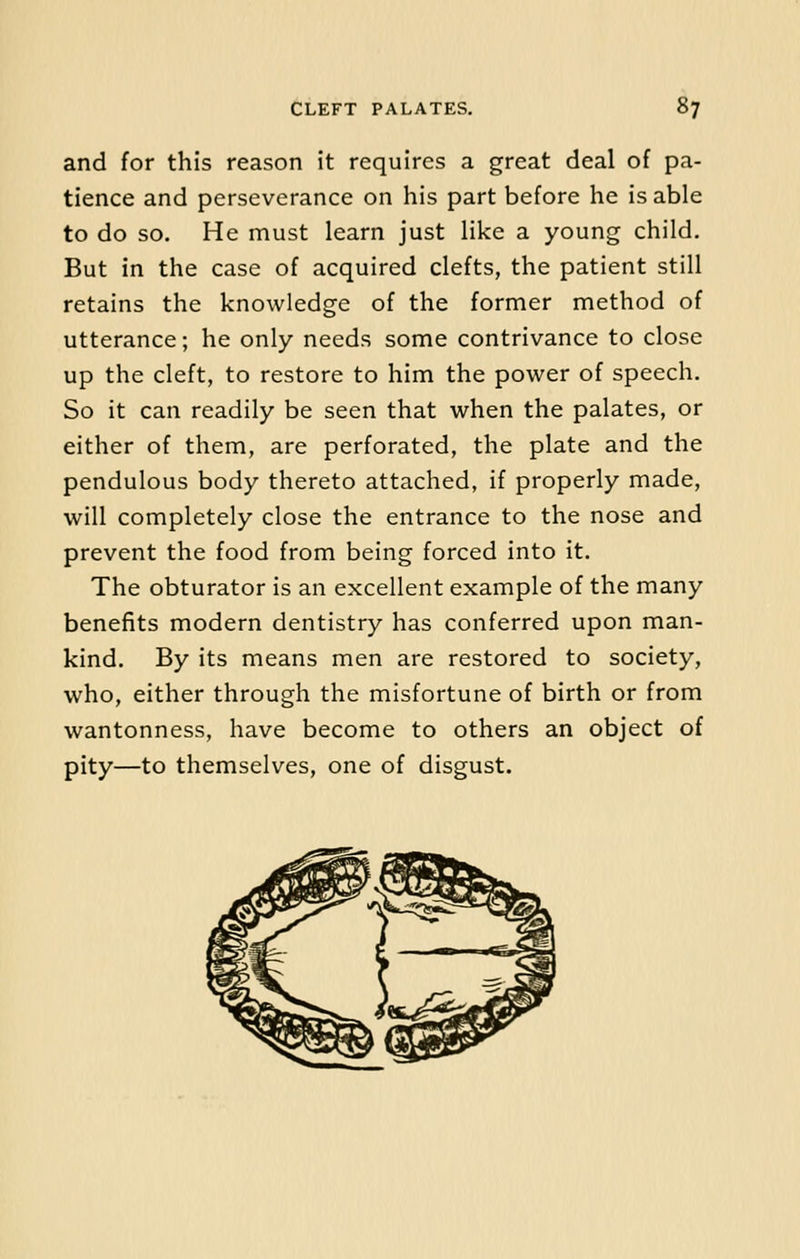 and for this reason it requires a great deal of pa- tience and perseverance on his part before he is able to do so. He must learn just like a young child. But in the case of acquired clefts, the patient still retains the knowledge of the former method of utterance; he only needs some contrivance to close up the cleft, to restore to him the power of speech. So it can readily be seen that when the palates, or either of them, are perforated, the plate and the pendulous body thereto attached, if properly made, will completely close the entrance to the nose and prevent the food from being forced into it. The obturator is an excellent example of the many benefits modern dentistry has conferred upon man- kind. By its means men are restored to society, who, either through the misfortune of birth or from wantonness, have become to others an object of pity—to themselves, one of disgust.