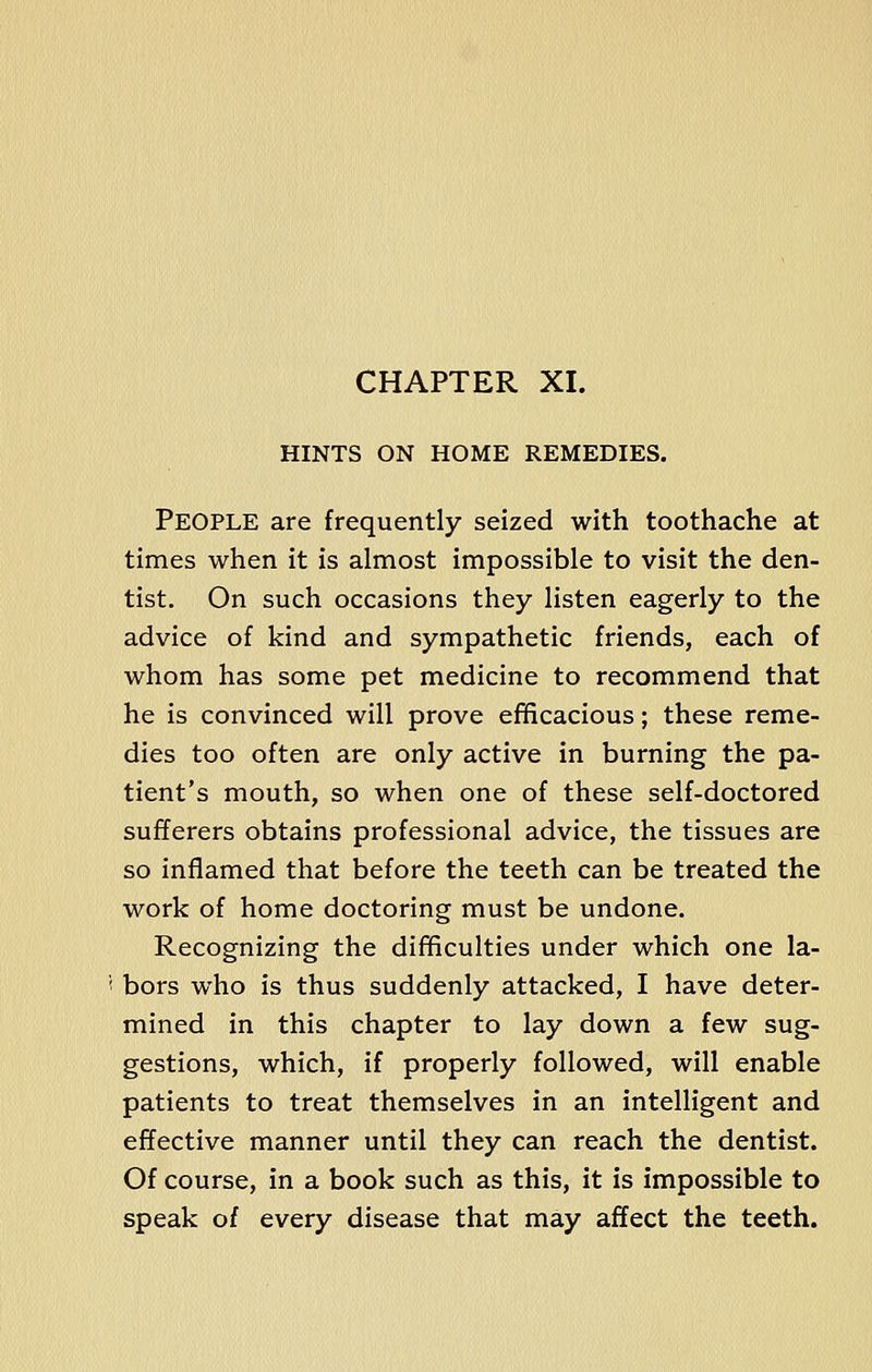 CHAPTER XL HINTS ON HOME REMEDIES. People are frequently seized with toothache at times when it is almost impossible to visit the den- tist. On such occasions they listen eagerly to the advice of kind and sympathetic friends, each of whom has some pet medicine to recommend that he is convinced will prove efficacious; these reme- dies too often are only active in burning the pa- tient's mouth, so when one of these self-doctored sufferers obtains professional advice, the tissues are so inflamed that before the teeth can be treated the work of home doctoring must be undone. Recognizing the difficulties under which one la- bors who is thus suddenly attacked, I have deter- mined in this chapter to lay down a few sug- gestions, which, if properly followed, will enable patients to treat themselves in an intelligent and effective manner until they can reach the dentist. Of course, in a book such as this, it is impossible to speak of every disease that may affect the teeth.