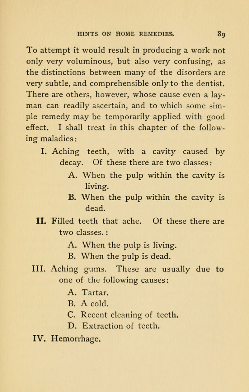 To attempt it would result in producing a work not only very voluminous, but also very confusing, as the distinctions between many of the disorders are very subtle, and comprehensible only to the dentist. There are others, however, whose cause even a lay- man can readily ascertain, and to which some sim- ple remedy may be temporarily applied with good effect. I shall treat in this chapter of the follow- ing maladies: I. Aching teeth, with a cavity caused by decay. Of these there are two classes: A. When the pulp within the cavity is living. B. When the pulp within the cavity is dead. II. Filled teeth that ache. Of these there are two classes.: A. When the pulp is living. B. When the pulp is dead. III. Aching gums. These are usually due to one of the following causes: A. Tartar. B. A cold. C. Recent cleaning of teeth. D. Extraction of teeth. IV. Hemorrhage.