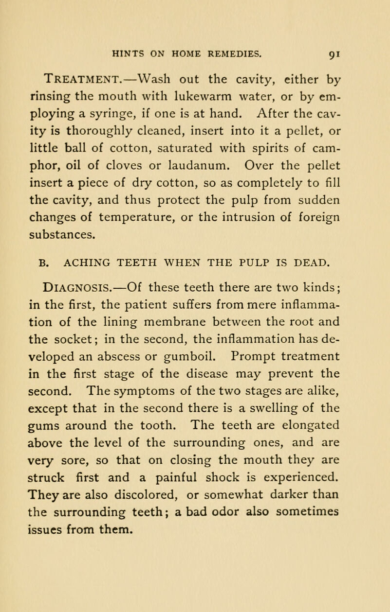 TREATMENT.—Wash out the cavity, either by rinsing the mouth with lukewarm water, or by em- ploying a syringe, if one is at hand. After the cav- ity is thoroughly cleaned, insert into it a pellet, or little ball of cotton, saturated with spirits of cam- phor, oil of cloves or laudanum. Over the pellet insert a piece of dry cotton, so as completely to fill the cavity, and thus protect the pulp from sudden changes of temperature, or the intrusion of foreign substances. B. ACHING TEETH WHEN THE PULP IS DEAD. DIAGNOSIS.—Of these teeth there are two kinds; in the first, the patient suffers from mere inflamma- tion of the lining membrane between the root and the socket; in the second, the inflammation has de- veloped an abscess or gumboil. Prompt treatment in the first stage of the disease may prevent the second. The symptoms of the two stages are alike, except that in the second there is a swelling of the gums around the tooth. The teeth are elongated above the level of the surrounding ones, and are very sore, so that on closing the mouth they are struck first and a painful shock is experienced. They are also discolored, or somewhat darker than the surrounding teeth; a bad odor also sometimes issues from them.