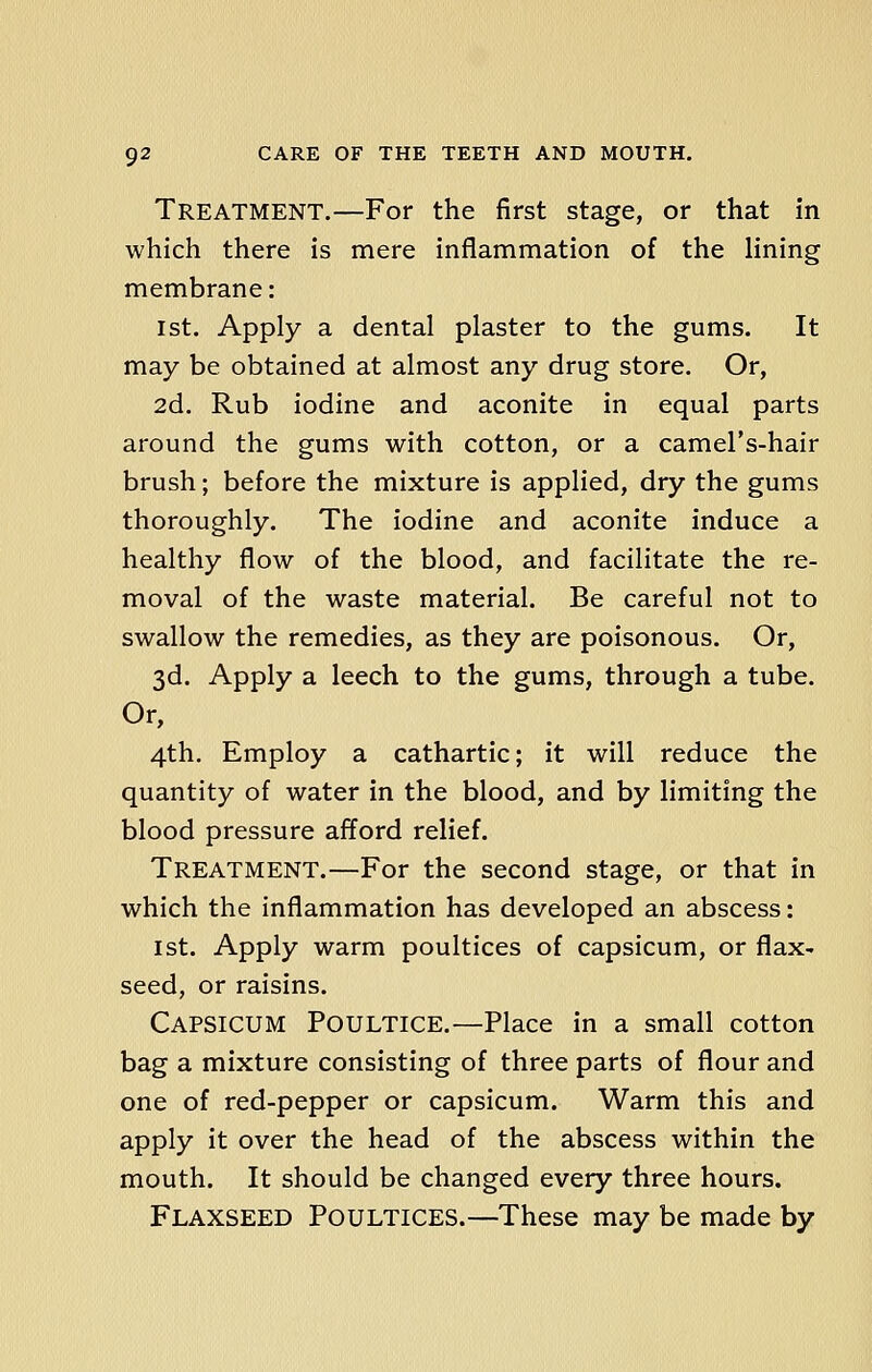 Treatment.—For the first stage, or that in which there is mere inflammation of the lining membrane: 1st. Apply a dental plaster to the gums. It may be obtained at almost any drug store. Or, 2d. Rub iodine and aconite in equal parts around the gums with cotton, or a camel's-hair brush; before the mixture is applied, dry the gums thoroughly. The iodine and aconite induce a healthy flow of the blood, and facilitate the re- moval of the waste material. Be careful not to swallow the remedies, as they are poisonous. Or, 3d. Apply a leech to the gums, through a tube. Or, 4th. Employ a cathartic; it will reduce the quantity of water in the blood, and by limiting the blood pressure afford relief. Treatment.—For the second stage, or that in which the inflammation has developed an abscess: 1st. Apply warm poultices of capsicum, or flax- seed, or raisins. Capsicum Poultice.—Place in a small cotton bag a mixture consisting of three parts of flour and one of red-pepper or capsicum. Warm this and apply it over the head of the abscess within the mouth. It should be changed every three hours. Flaxseed Poultices.—These may be made by
