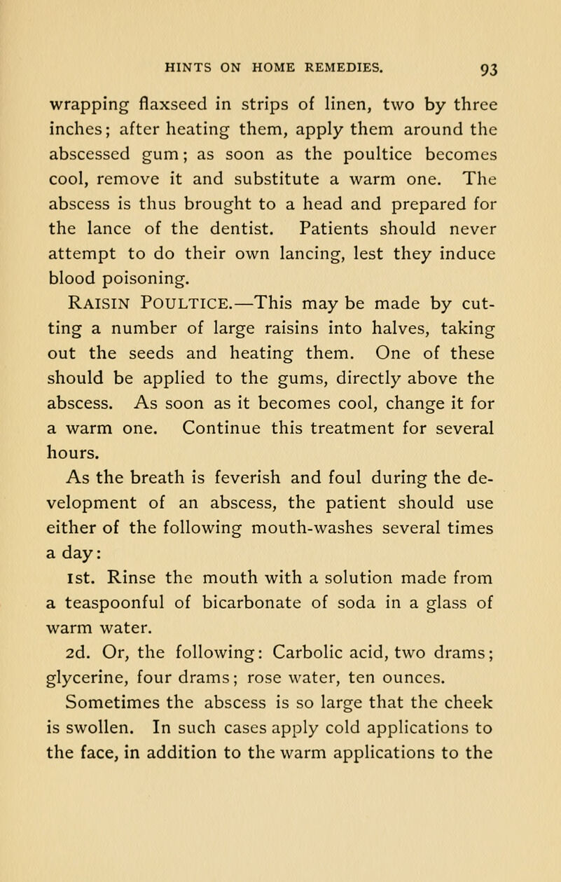 wrapping flaxseed in strips of linen, two by three inches; after heating them, apply them around the abscessed gum; as soon as the poultice becomes cool, remove it and substitute a warm one. The abscess is thus brought to a head and prepared for the lance of the dentist. Patients should never attempt to do their own lancing, lest they induce blood poisoning. Raisin Poultice.—This may be made by cut- ting a number of large raisins into halves, taking out the seeds and heating them. One of these should be applied to the gums, directly above the abscess. As soon as it becomes cool, change it for a warm one. Continue this treatment for several hours. As the breath is feverish and foul during the de- velopment of an abscess, the patient should use either of the following mouth-washes several times a day: 1st. Rinse the mouth with a solution made from a teaspoonful of bicarbonate of soda in a glass of warm water. 2d. Or, the following: Carbolic acid, two drams; glycerine, four drams; rose water, ten ounces. Sometimes the abscess is so large that the cheek is swollen. In such cases apply cold applications to the face, in addition to the warm applications to the