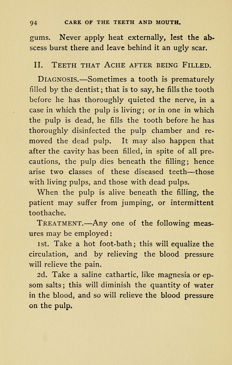 gums. Never apply heat externally, lest the ab- scess burst there and leave behind it an ugly scar. II. Teeth that Ache after being Filled. Diagnosis.—Sometimes a tooth is prematurely filled by the dentist; that is to say, he fills the tooth before he has thoroughly quieted the nerve, in a case in which the pulp is living; or in one in which the pulp is dead, he fills the tooth before he has thoroughly disinfected the pulp chamber and re- moved the dead pulp. It may also happen that after the cavity has been filled, in spite of all pre- cautions, the pulp dies beneath the filling; hence arise two classes of these diseased teeth—those with living pulps, and those with dead pulps. When the pulp is alive beneath the filling, the patient may suffer from jumping, or intermittent toothache. Treatment.—Any one of the following meas- ures may be employed: 1st. Take a hot foot-bath; this will equalize the circulation, and by relieving the blood pressure will relieve the pain. 2d. Take a saline cathartic, like magnesia or ep- som salts; this will diminish the quantity of water in the blood, and so will relieve the blood pressure on the pulp.