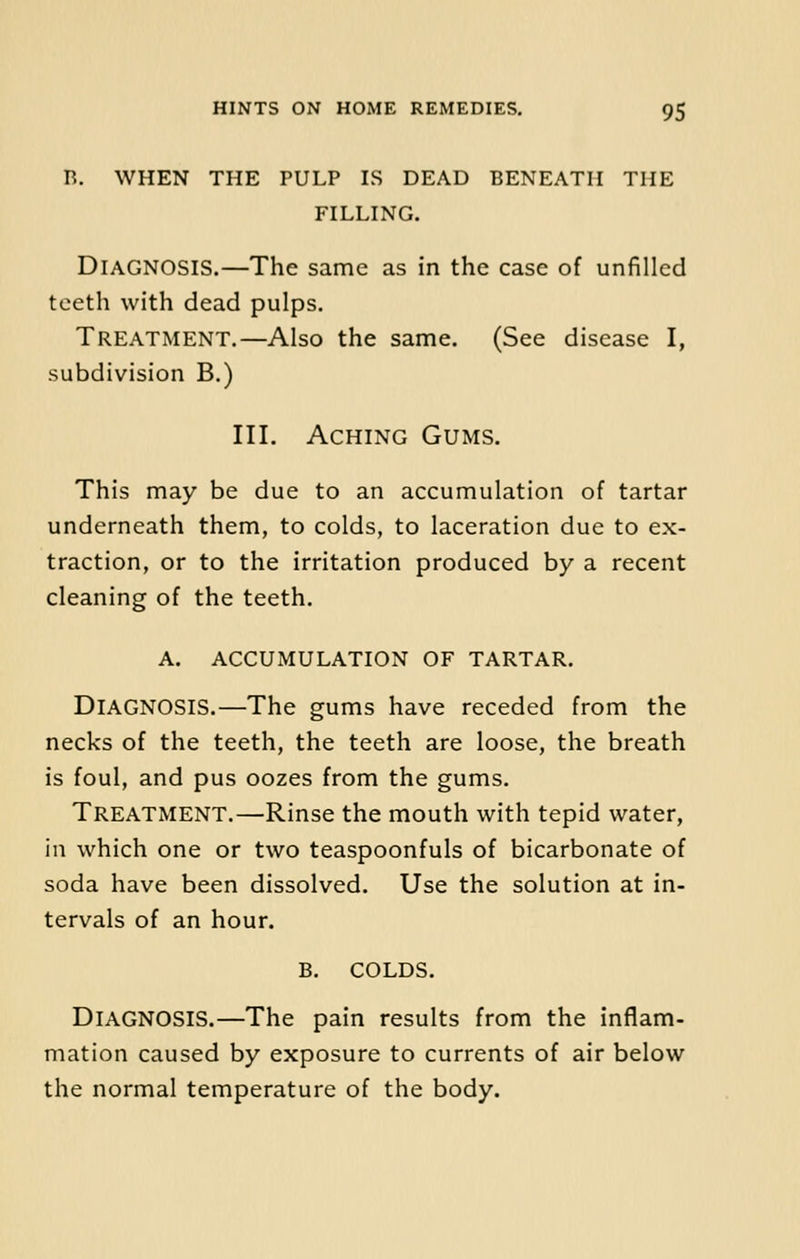 R. WHEN THE PULP IS DEAD BENEATH THE FILLING. Diagnosis.—The same as in the case of unfilled teeth with dead pulps. Treatment.—Also the same. (See disease I, subdivision B.) III. Aching Gums. This may be due to an accumulation of tartar underneath them, to colds, to laceration due to ex- traction, or to the irritation produced by a recent cleaning of the teeth. A. ACCUMULATION OF TARTAR. DIAGNOSIS.—The gums have receded from the necks of the teeth, the teeth are loose, the breath is foul, and pus oozes from the gums. Treatment.—Rinse the mouth with tepid water, in which one or two teaspoonfuls of bicarbonate of soda have been dissolved. Use the solution at in- tervals of an hour. B. COLDS. DIAGNOSIS.—The pain results from the inflam- mation caused by exposure to currents of air below the normal temperature of the body.