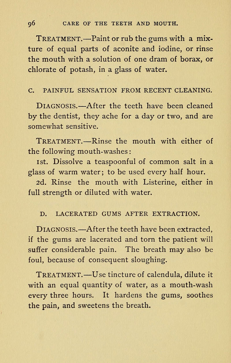 Treatment.—Paint or rub the gums with a mix- ture of equal parts of aconite and iodine, or rinse the mouth with a solution of one dram of borax, or chlorate of potash, in a glass of water. C. PAINFUL SENSATION FROM RECENT CLEANING. DIAGNOSIS.—After the teeth have been cleaned by the dentist, they ache for a day or two, and are somewhat sensitive. Treatment.—Rinse the mouth with either of the following mouth-washes: 1st. Dissolve a teaspoonful of common salt in a glass of warm water; to be used every half hour. 2d. Rinse the mouth with Listerine, either in full strength or diluted with water. D. LACERATED GUMS AFTER EXTRACTION. DIAGNOSIS.—After the teeth have been extracted, if the gums are lacerated and torn the patient will suffer considerable pain. The breath may also be foul, because of consequent sloughing. TREATMENT.—Use tincture of calendula, dilute it with an equal quantity of water, as a mouth-wash every three hours. It hardens the gums, soothes the pain, and sweetens the breath.