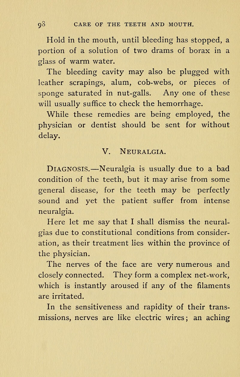 Hold in the mouth, until bleeding has stopped, a portion of a solution of two drams of borax in a glass of warm water. The bleeding cavity may also be plugged with leather scrapings, alum, cob-webs, or pieces of sponge saturated in nut-galls. Any one of these will usually suffice to check the hemorrhage. While these remedies are being employed, the physician or dentist should be sent for without delay. V. Neuralgia. DIAGNOSIS.—Neuralgia is usually due to a bad condition of the teeth, but it may arise from some general disease, for the teeth may be perfectly sound and yet the patient suffer from intense neuralgia. Here let me say that I shall dismiss the neural- gias due to constitutional conditions from consider- ation, as their treatment lies within the province of the physician. The nerves of the face are very numerous and closely connected. They form a complex net-work, which is instantly aroused if any of the filaments are irritated. In the sensitiveness and rapidity of their trans- missions, nerves are like electric wires; an aching