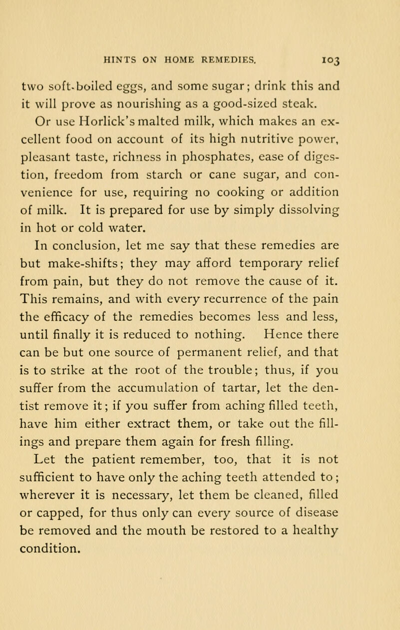 two soft-boiled eggs, and some sugar; drink this and it will prove as nourishing as a good-sized steak. Or use Horlick's malted milk, which makes an ex- cellent food on account of its high nutritive power, pleasant taste, richness in phosphates, ease of diges- tion, freedom from starch or cane sugar, and con- venience for use, requiring no cooking or addition of milk. It is prepared for use by simply dissolving in hot or cold water. In conclusion, let me say that these remedies are but make-shifts; they may afford temporary relief from pain, but they do not remove the cause of it. This remains, and with every recurrence of the pain the efficacy of the remedies becomes less and less, until finally it is reduced to nothing. Hence there can be but one source of permanent relief, and that is to strike at the root of the trouble; thus, if you suffer from the accumulation of tartar, let the den- tist remove it; if you suffer from aching filled teeth, have him either extract them, or take out the fill- ings and prepare them again for fresh filling. Let the patient remember, too, that it is not sufficient to have only the aching teeth attended to ; wherever it is necessary, let them be cleaned, filled or capped, for thus only can every source of disease be removed and the mouth be restored to a healthy condition.