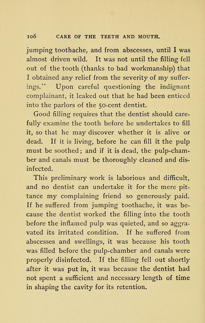 jumping toothache, and from abscesses, until I was almost driven wild. It was not until the filling fell out of the tooth (thanks to bad workmanship) that I obtained any relief from the severity of my suffer- ings. Upon careful questioning the indignant complainant, it leaked out that he had been enticed into the parlors of the 50-cent dentist. Good filling requires that the dentist should care- fully examine the tooth before he undertakes to fill it, so that he may discover whether it is alive or dead. If it is living, before he can fill it the pulp must be soothed; and if it is dead, the pulp-cham- ber and canals must be thoroughly cleaned and dis- infected. This preliminary work is laborious and difficult, and no dentist can undertake it for the mere pit- tance my complaining friend so generously paid. If he suffered from jumping toothache, it was be- cause the dentist worked the filling into the tooth before the inflamed pulp was quieted, and so aggra- vated its irritated condition. If he suffered from abscesses and swellings, it was because his tooth was filled before the pulp-chamber and canals were properly disinfected. If the filling fell out shortly after it was put in, it was because the dentist had not spent a sufficient and necessary length of time in shaping the cavity for its retention.