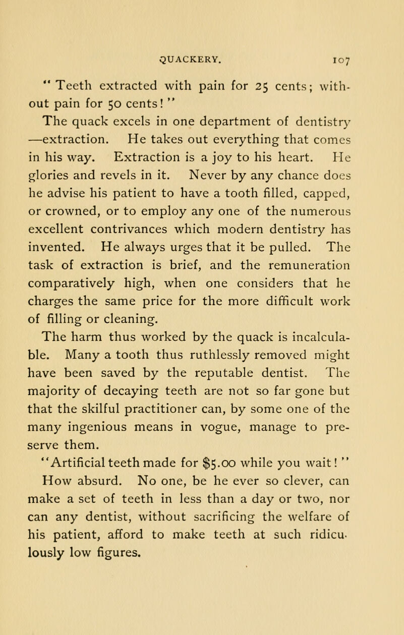  Teeth extracted with pain for 25 cents; with- out pain for 50 cents!  The quack excels in one department of dentistry —extraction. He takes out everything that comes in his way. Extraction is a joy to his heart. He glories and revels in it. Never by any chance does he advise his patient to have a tooth filled, capped, or crowned, or to employ any one of the numerous excellent contrivances which modern dentistry has invented. He always urges that it be pulled. The task of extraction is brief, and the remuneration comparatively high, when one considers that he charges the same price for the more difficult work of filling or cleaning. The harm thus worked by the quack is incalcula- ble. Many a tooth thus ruthlessly removed might have been saved by the reputable dentist. The majority of decaying teeth are not so far gone but that the skilful practitioner can, by some one of the many ingenious means in vogue, manage to pre- serve them. Artificial teeth made for $5.00 while you wait!  How absurd. No one, be he ever so clever, can make a set of teeth in less than a day or two, nor can any dentist, without sacrificing the welfare of his patient, afford to make teeth at such ridicu- lously low figures.