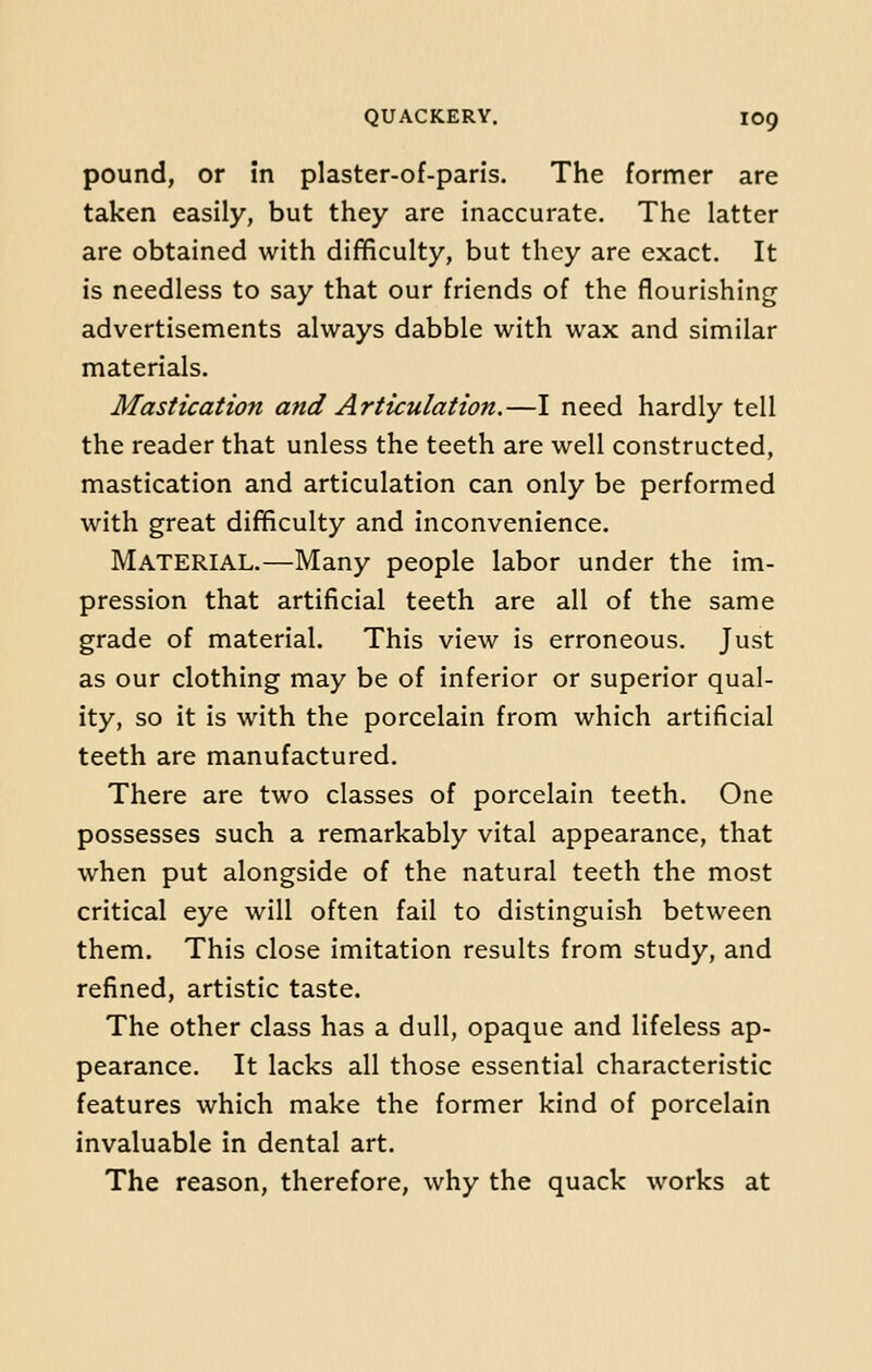 pound, or in plaster-of-paris. The former are taken easily, but they are inaccurate. The latter are obtained with difficulty, but they are exact. It is needless to say that our friends of the flourishing advertisements always dabble with wax and similar materials. Mastication and Articulation.—I need hardly tell the reader that unless the teeth are well constructed, mastication and articulation can only be performed with great difficulty and inconvenience. MATERIAL.—Many people labor under the im- pression that artificial teeth are all of the same grade of material. This view is erroneous. Just as our clothing may be of inferior or superior qual- ity, so it is with the porcelain from which artificial teeth are manufactured. There are two classes of porcelain teeth. One possesses such a remarkably vital appearance, that when put alongside of the natural teeth the most critical eye will often fail to distinguish between them. This close imitation results from study, and refined, artistic taste. The other class has a dull, opaque and lifeless ap- pearance. It lacks all those essential characteristic features which make the former kind of porcelain invaluable in dental art. The reason, therefore, why the quack works at