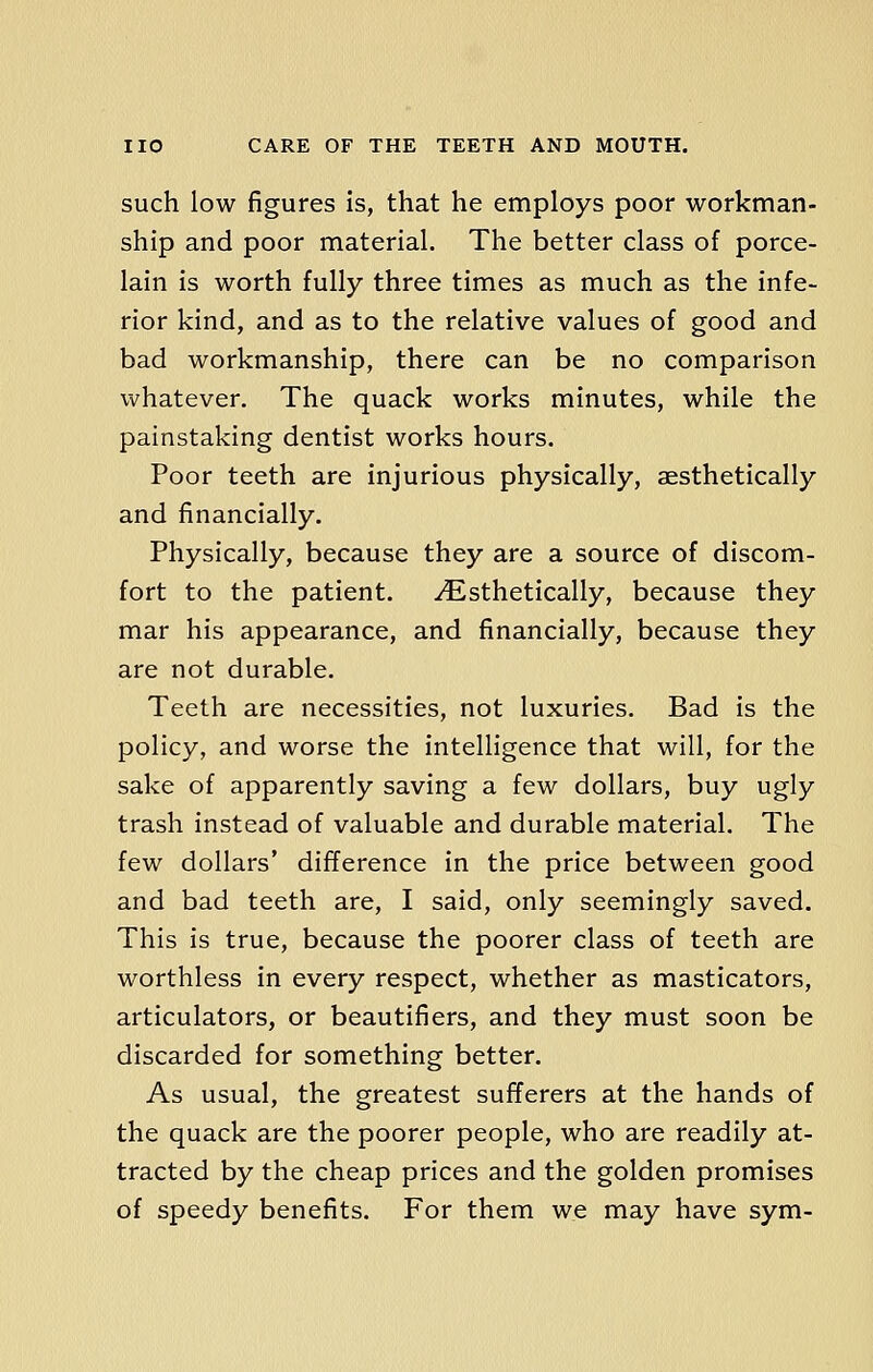 such low figures is, that he employs poor workman- ship and poor material. The better class of porce- lain is worth fully three times as much as the infe- rior kind, and as to the relative values of good and bad workmanship, there can be no comparison whatever. The quack works minutes, while the painstaking dentist works hours. Poor teeth are injurious physically, aesthetically and financially. Physically, because they are a source of discom- fort to the patient. ^Esthetically, because they mar his appearance, and financially, because they are not durable. Teeth are necessities, not luxuries. Bad is the policy, and worse the intelligence that will, for the sake of apparently saving a few dollars, buy ugly trash instead of valuable and durable material. The few dollars' difference in the price between good and bad teeth are, I said, only seemingly saved. This is true, because the poorer class of teeth are worthless in every respect, whether as masticators, articulators, or beautifiers, and they must soon be discarded for something better. As usual, the greatest sufferers at the hands of the quack are the poorer people, who are readily at- tracted by the cheap prices and the golden promises of speedy benefits. For them we may have sym-