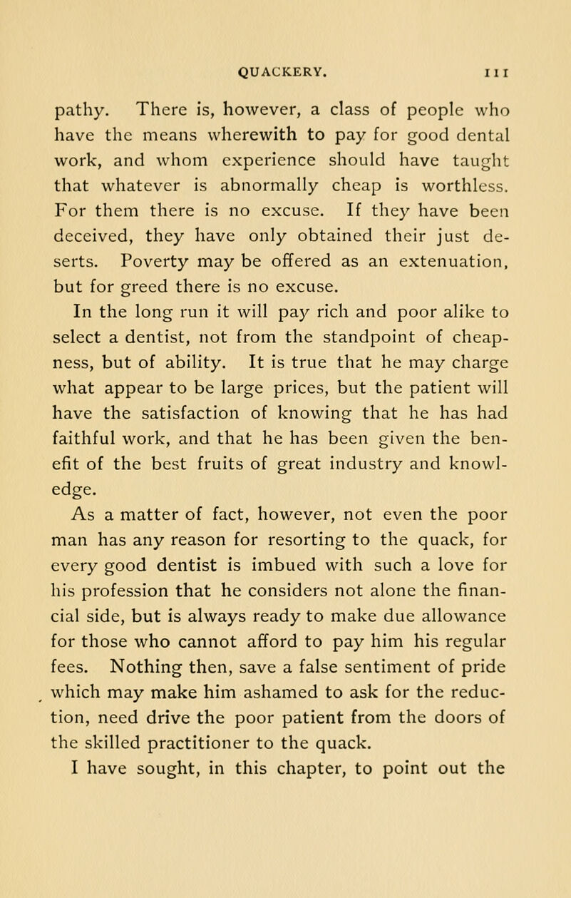 pathy. There is, however, a class of people who have the means wherewith to pay for good dental work, and whom experience should have taught that whatever is abnormally cheap is worthless. For them there is no excuse. If they have been deceived, they have only obtained their just de- serts. Poverty may be offered as an extenuation, but for greed there is no excuse. In the long run it will pay rich and poor alike to select a dentist, not from the standpoint of cheap- ness, but of ability. It is true that he may charge what appear to be large prices, but the patient will have the satisfaction of knowing that he has had faithful work, and that he has been given the ben- efit of the best fruits of great industry and knowl- edge. As a matter of fact, however, not even the poor man has any reason for resorting to the quack, for every good dentist is imbued with such a love for his profession that he considers not alone the finan- cial side, but is always ready to make due allowance for those who cannot afford to pay him his regular fees. Nothing then, save a false sentiment of pride which may make him ashamed to ask for the reduc- tion, need drive the poor patient from the doors of the skilled practitioner to the quack. I have sought, in this chapter, to point out the