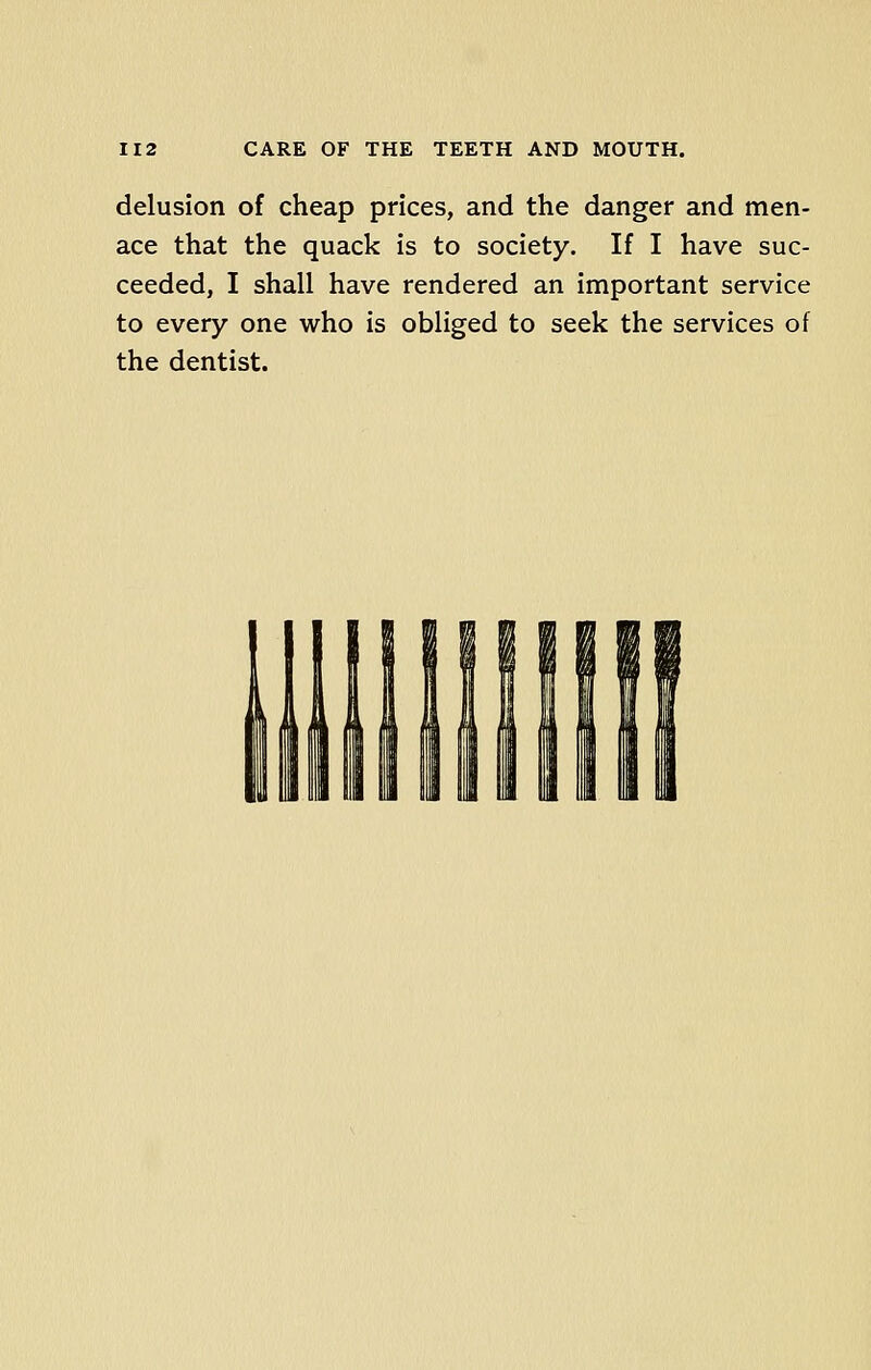 delusion of cheap prices, and the danger and men- ace that the quack is to society. If I have suc- ceeded, I shall have rendered an important service to every one who is obliged to seek the services of the dentist.