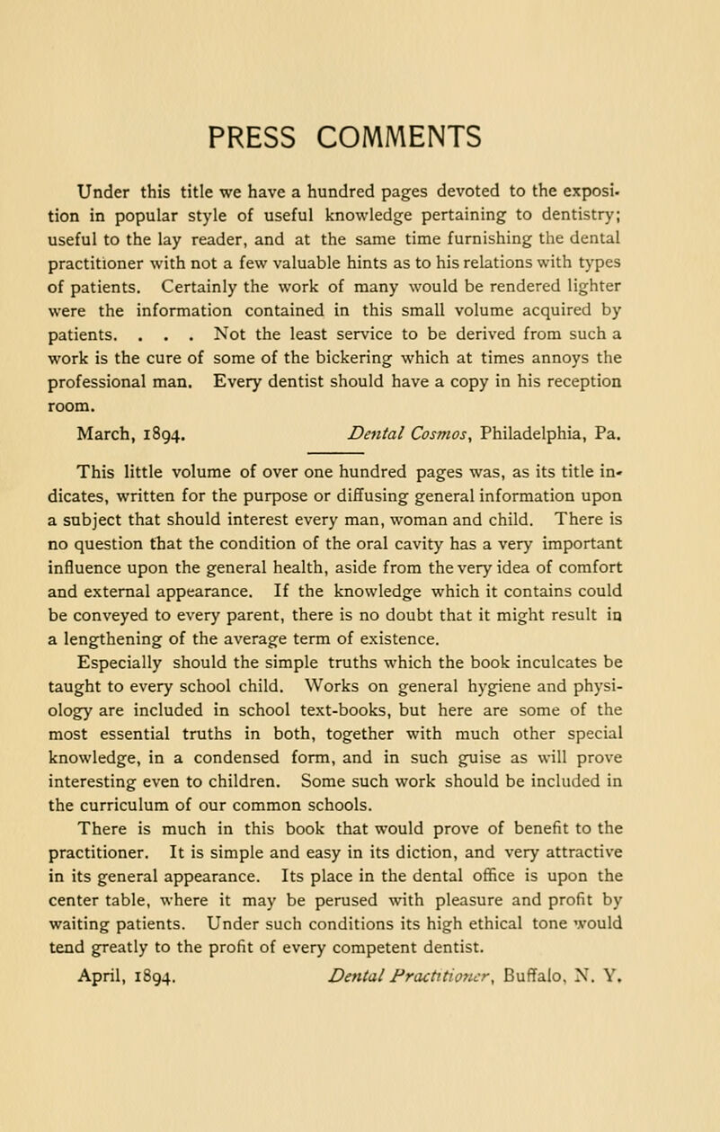 PRESS COMMENTS Under this title we have a hundred pages devoted to the exposi- tion in popular style of useful knowledge pertaining to dentistry; useful to the lay reader, and at the same time furnishing the dental practitioner with not a few valuable hints as to his relations with types of patients. Certainly the work of many would be rendered lighter were the information contained in this small volume acquired by patients. . . . Not the least service to be derived from such a work is the cure of some of the bickering which at times annoys the professional man. Every dentist should have a copy in his reception room. March, 1894. Dental Cosmos, Philadelphia, Pa. This little volume of over one hundred pages was, as its title in- dicates, written for the purpose or diffusing general information upon a subject that should interest every man, woman and child. There is no question that the condition of the oral cavity has a very important influence upon the general health, aside from the very idea of comfort and external appearance. If the knowledge which it contains could be conveyed to every parent, there is no doubt that it might result in a lengthening of the average term of existence. Especially should the simple truths which the book inculcates be taught to every school child. Works on general hygiene and physi- ology are included in school text-books, but here are some of the most essential truths in both, together with much other special knowledge, in a condensed form, and in such guise as will prove interesting even to children. Some such work should be included in the curriculum of our common schools. There is much in this book that would prove of benefit to the practitioner. It is simple and easy in its diction, and very attractive in its general appearance. Its place in the dental office is upon the center table, where it may be perused with pleasure and profit by waiting patients. Under such conditions its high ethical tone would tend greatly to the profit of every competent dentist.