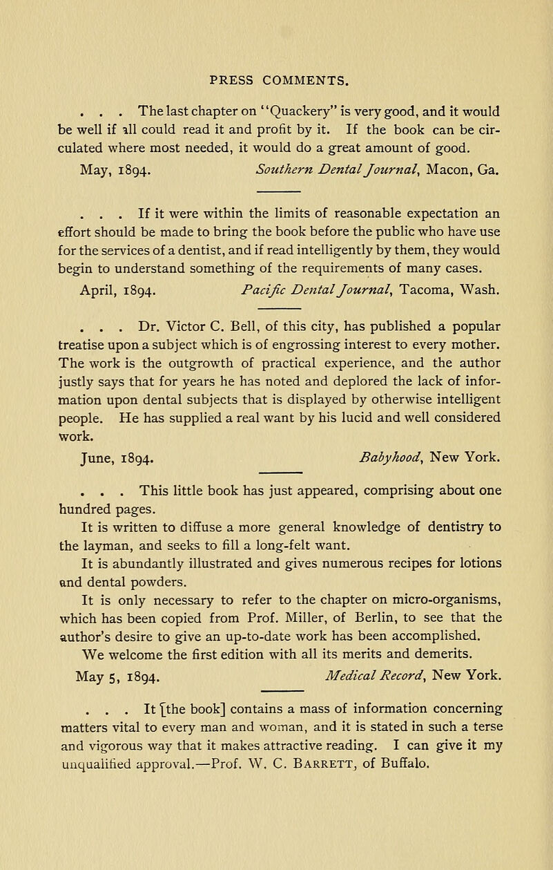 . . . The last chapter on Quackery is very good, and it would be well if all could read it and profit by it. If the book can be cir- culated where most needed, it would do a great amount of good. May, 1894. Southern Dental Journal, Macon, Ga. . . . If it were within the limits of reasonable expectation an effort should be made to bring the book before the public who have use for the services of a dentist, and if read intelligently by them, they would begin to understand something of the requirements of many cases. April, 1894. Pacific Dental Journal, Tacoma, Wash. . . . Dr. Victor C. Bell, of this city, has published a popular treatise upon a subject which is of engrossing interest to every mother. The work is the outgrowth of practical experience, and the author justly says that for years he has noted and deplored the lack of infor- mation upon dental subjects that is displayed by otherwise intelligent people. He has supplied a real want by his lucid and well considered work. June, 1894. Babyhood, New York. . . . This little book has just appeared, comprising about one hundred pages. It is written to diffuse a more general knowledge of dentistry to the layman, and seeks to fill a long-felt want. It is abundantly illustrated and gives numerous recipes for lotions and dental powders. It is only necessary to refer to the chapter on micro-organisms, which has been copied from Prof. Miller, of Berlin, to see that the author's desire to give an up-to-date work has been accomplished. We welcome the first edition with all its merits and demerits. May 5, 1894. Medical Record, New York. . . . It '[the book] contains a mass of information concerning matters vital to every man and woman, and it is stated in such a terse and vigorous way that it makes attractive reading. I can give it my unqualified approval.—Prof. W. C. Barrett, of Buffalo.