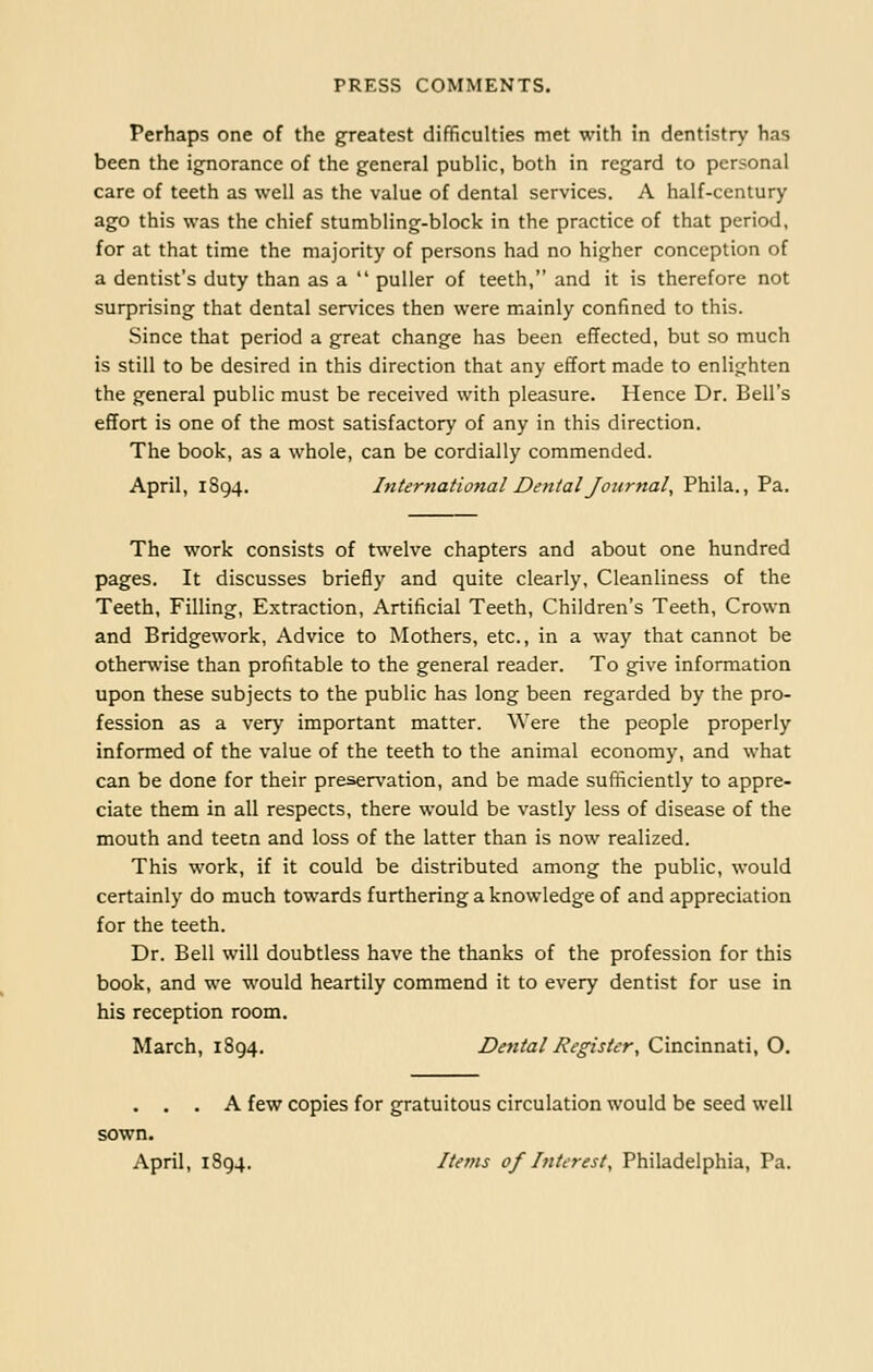 Perhaps one of the greatest difficulties met with in dentistry has been the ignorance of the general public, both in regard to personal care of teeth as well as the value of dental services. A half-century ago this was the chief stumbling-block in the practice of that period, for at that time the majority of persons had no higher conception of a dentist's duty than as a  puller of teeth, and it is therefore not surprising that dental services then were mainly confined to this. Since that period a great change has been effected, but so much is still to be desired in this direction that any effort made to enlighten the general public must be received with pleasure. Hence Dr. Bell's effort is one of the most satisfactory of any in this direction. The book, as a whole, can be cordially commended. April, 1894. International Dental Journal, Phila., Pa. The work consists of twelve chapters and about one hundred pages. It discusses briefly and quite clearly. Cleanliness of the Teeth, Filling, Extraction, Artificial Teeth, Children's Teeth, Crown and Bridgework, Advice to Mothers, etc., in a way that cannot be otherwise than profitable to the general reader. To give information upon these subjects to the public has long been regarded by the pro- fession as a very important matter. Were the people properly informed of the value of the teeth to the animal economy, and what can be done for their preservation, and be made sufficiently to appre- ciate them in all respects, there would be vastly less of disease of the mouth and teetn and loss of the latter than is now realized. This work, if it could be distributed among the public, would certainly do much towards furthering a knowledge of and appreciation for the teeth. Dr. Bell will doubtless have the thanks of the profession for this book, and we would heartily commend it to every dentist for use in his reception room. March, 1894. Dental Register, Cincinnati, O. . . . A few copies for gratuitous circulation would be seed well sown. April, 1894. Items of Interest, Philadelphia, Pa.