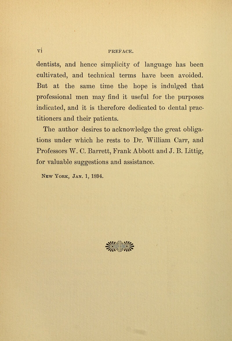 dentists, and hence simplicity of language has been cultivated, and technical terms have been avoided. But at the same time the hope is indulged that professional men may find it useful for the purposes indicated, and it is therefore dedicated to dental prac- titioners and their patients. The author desires to acknowledge the great obliga- tions under which he rests to Dr. William Carr, and Professors W. C. Barrett, Frank Abbott and J. B. Littig, for valuable suggestions and assistance. New York, Jan. 1, 1894.