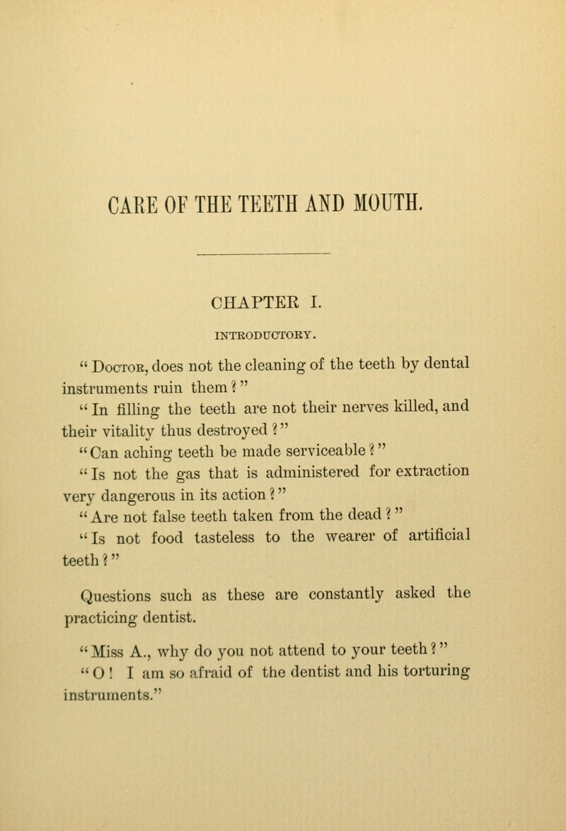 CARE OF THE TEETH AND MOUTH. CHAPTEE I. INTRODUCTORY.  Doctor, does not the cleaning of the teeth by dental instruments ruin them ?   In filling the teeth are not their nerves killed, and their vitality thus destroyed ?  Can aching teeth be made serviceable ?  Is not the gas that is administered for extraction very dangerous in its action ?  Are not false teeth taken from the dead ?  Is not food tasteless to the wearer of artificial teeth ? Questions such as these are constantly asked the practicing dentist.  Miss A., why do you not attend to your teeth ?  O ! I am so afraid of the dentist and his torturing instruments.