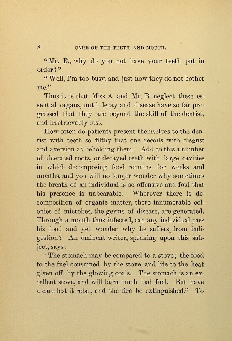 Mr, B,, why do you not have your teeth put in order ?  Well, I'm too busy, and just now they do not bother me. Thus it is that Miss A. and Mr. B. neglect these es- sential organs, until decay and disease have so far pro- gressed that they are beyond the skill of the dentist, and irretrievably lost. How often do patients present themselves to the den- tist with teeth so filthy that one recoils with disgust and aversion at beholding them. Add to this a number of ulcerated roots, or decayed teeth with large cavities in which decomposing food remains for weeks and months, and you will no longer wonder why sometimes the breath of an individual is so oflPensive and foul that his presence is unbearable. Wherever there is de- composition of organic matter, there innumerable col- onies of microbes, the germs of disease, are generated. Through a mouth thus infected, can any individual pass his food and yet wonder why he suffers from indi- gestion ? An eminent writer, speaking upon this sub- ject, says:  The stomach may be compared to a stove; the food to the fuel consumed by the stove, and life to the heat given off by the glowing coals. The stomach is an ex- cellent stove, and will burn much bad fuel. But have a care lest it rebel, and the fire be extinguished. To
