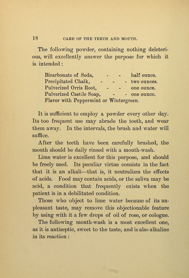 The following powder, containing nothing deleteri- ous, will excellently answer the purpose for which it is intended: Bicarbonate of Soda, - - half ounce. Precipitated Chalk, _ _ . two ounces. Pulverized Orris Eoot, - - one ounce. Pulverized Castile Soap, - - one ounce. Flavor with Peppermint or Wintergreen. It is sufficient to employ a powder every other day. Its too frequent use may abrade the teeth, and wear them away. In the intervals, the brush and water will suffice. After the teeth have been carefully brushed, the mouth should be daily rinsed with a mouth-wash. Lime water is excellent for this purpose, and should be freely used. Its peculiar virtue consists in the fact that it is an alkali—that is, it neutralizes the effects of acids. Food may contain acids, or the saliva may be acid, a condition that frequently exists when the patient is in a debilitated condition. Those who object to lime water because of its un- pleasant taste, may remove this objectionable feature by using with it a few drops of oil of rose, or cologne. The following mouth-wash is a most excellent one, as it is antiseptic, sweet to the taste, and is also alkaline in its reaction: