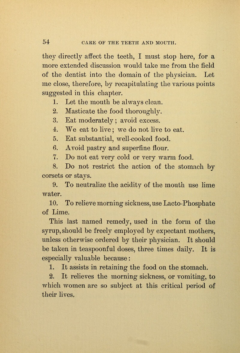 they directly affect the teeth, I must stop here, for a more extended discussion would take me from the field of the dentist into the domain of the physician. Let me close, therefore, by recapitulating the various points suggested in this chapter. 1. Let the mouth be always clean. 2. Masticate the food thoroughly. 3. Eat moderately ; avoid excess. 4r. We eat to live; we do not live to eat. 5. Eat substantial, well-cooked food. 6. Avoid pastry and superfine flour. 7. Do not eat very cold or very warm food, 8. Do not restrict the action of the stomach by corsets or stays. 9. To neutralize the acidity of the mouth use lime water. 10. To relieve morning sickness, use Lacto-Phosphate of Lime. This last named remedy, used in the form of the syrup, should be freely employed by expectant mothers, unless otherwise ordered by their physician. It should be taken in teaspoonful doses, three times daily. It is especially valuable because: 1. It assists in retaining the food on the stomach. 2. It relieves the morning sickness, or vomiting, to which women are so subject at this critical period of their lives.