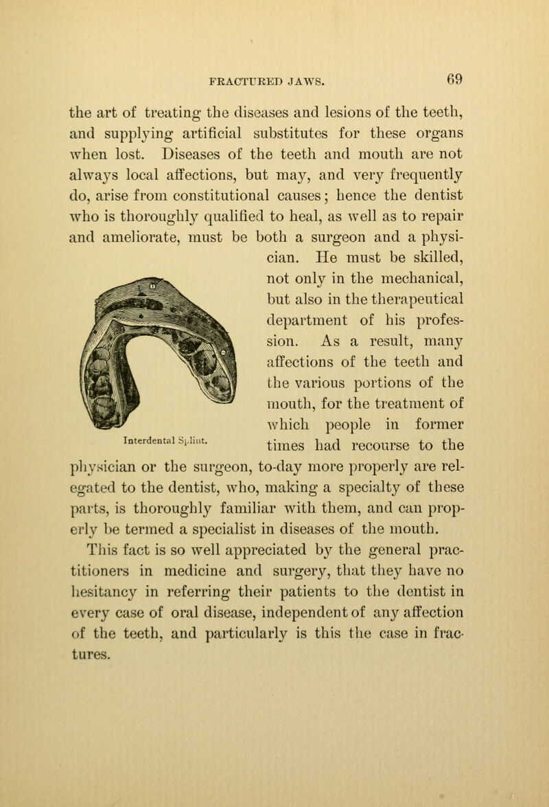 the art of treating the diseases and lesions of the teeth, and supplying artificial substitutes for these organs when lost. Diseases of the teeth and mouth are not always local affections, but may, and very frequently do, arise from constitutional causes; hence the dentist who is thoroughly qualified to heal, as well as to repair and ameliorate, must be both a surgeon and a physi- cian. He must be skilled, not only in the mechanical, but also in the therapeutical department of his profes- sion. As a result, many affections of the teeth and the various portions of the mouth, for the treatment of which people in former Interdental si.iiut. ^j^^^^ j^^^^l recoursc to the physician or the surgeon, to-day more properly are rel- egated to the dentist, who, making a specialty of these parts, is thoroughly familiar with them, and can prop- erly be termed a specialist in diseases of the mouth. Tills fact is so well appreciated by the general prac- titioners in medicine and surgery, that they have no hesitancy in referring their patients to the dentist in every case of oral disease, independent of any affection of the teeth, and particularly is this the case in frac- tures.