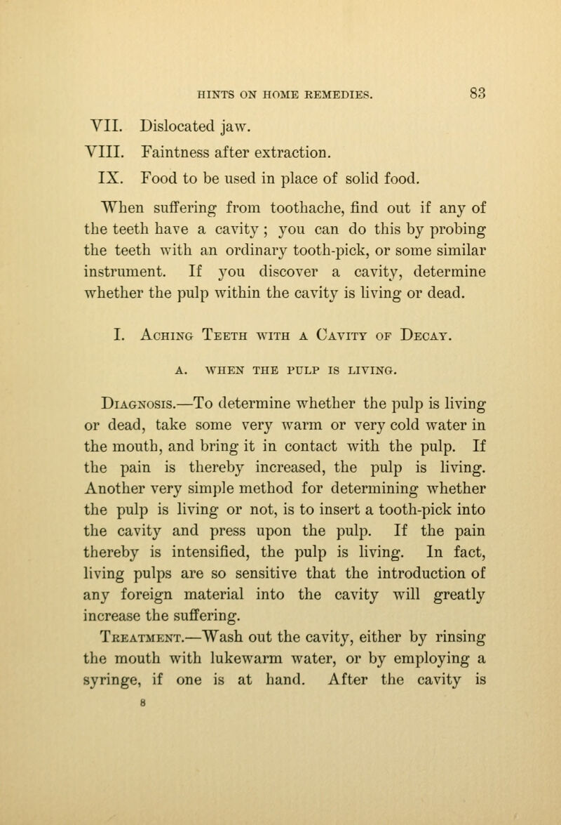 YII. Dislocated jaw. VIII. Faintness after extraction. IX. Food to be used in place of solid food. When suffering from toothache, find out if any of the teeth have a cavity ; you can do this by probing the teeth with an ordinary tooth-pick, or some similar instrument. If you discover a cavity, determine whether the pulp within the cavity is living or dead. I. Aching Teeth with a Cavity of Decay. A. WHEN the pulp IS LIVING. Diagnosis.—To determine whether the pulp is living or dead, take some very warm or very cold water in the mouth, and bring it in contact with the pulp. If the pain is thereby increased, the pulp is living. Another very sim])]e method for determining whether the pulp is living or not, is to insert a tooth-pick into the cavity and press upon the pulp. If the pain thereby is intensified, the pulp is living. In fact, living pulps are so sensitive that the introduction of any foreign material into the cavity will greatly increase the suffering. Treatment.—Wash out the cavity, either by rinsing the mouth with lukewarm water, or by employing a syringe, if one is at hand. After the cavity is 8