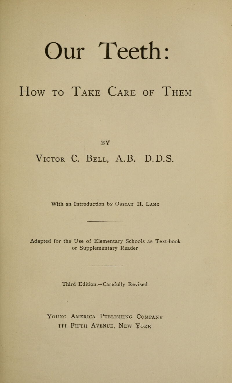 Our Teeth: How to Take Care of T hem BY Victor C. Bell, A.B. D.D.S. With an Introduction by Ossian H. Lang Adapted for the Use of Elementary Schools as Text-book or Supplementary Reader Third Edition.—Carefully Revised Young America Publishing Company in Fifth Avenue, New York