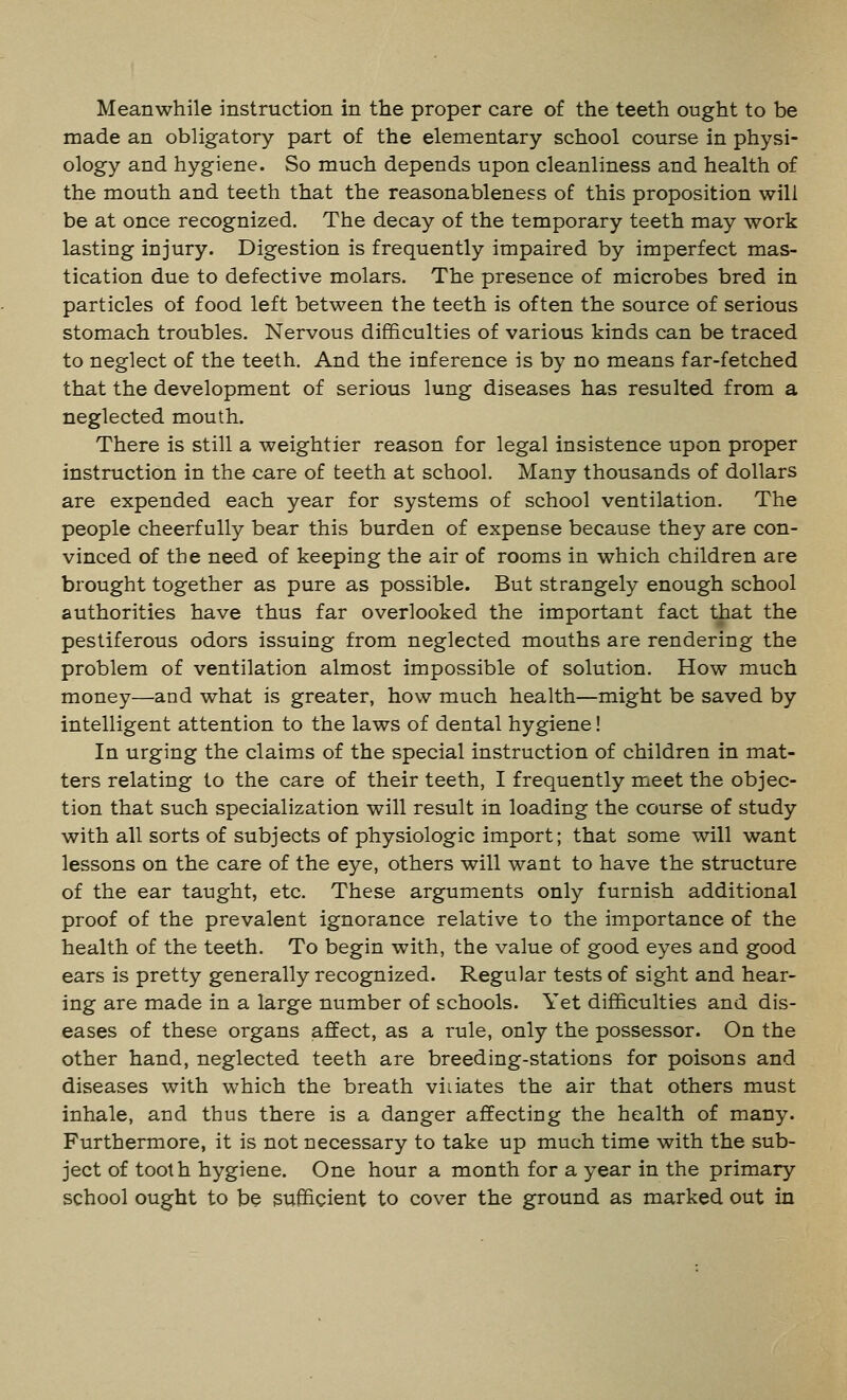 Meanwhile instruction in the proper care of the teeth ought to be made an obligatory part of the elementary school course in physi- ology and hygiene. So much depends upon cleanliness and health of the mouth and teeth that the reasonableness of this proposition will be at once recognized. The decay of the temporary teeth may work lasting injury. Digestion is frequently impaired by imperfect mas- tication due to defective molars. The presence of microbes bred in particles of food left between the teeth is often the source of serious stomach troubles. Nervous difficulties of various kinds can be traced to neglect of the teeth. And the inference is by no means far-fetched that the development of serious lung diseases has resulted from a neglected mouth. There is still a weightier reason for legal insistence upon proper instruction in the care of teeth at school. Many thousands of dollars are expended each year for systems of school ventilation. The people cheerfully bear this burden of expense because they are con- vinced of the need of keeping the air of rooms in which children are brought together as pure as possible. But strangely enough school authorities have thus far overlooked the important fact that the pestiferous odors issuing from neglected mouths are rendering the problem of ventilation almost impossible of solution. How much money—and what is greater, how much health—might be saved by intelligent attention to the laws of dental hygiene! In urging the claims of the special instruction of children in mat- ters relating to the care of their teeth, I frequently meet the objec- tion that such specialization will result in loading the course of study with all sorts of subjects of physiologic import; that some will want lessons on the care of the eye, others will want to have the structure of the ear taught, etc. These arguments only furnish additional proof of the prevalent ignorance relative to the importance of the health of the teeth. To begin with, the value of good eyes and good ears is pretty generally recognized. Regular tests of sight and hear- ing are made in a large number of schools. Yet difficulties and dis- eases of these organs affect, as a rule, only the possessor. On the other hand, neglected teeth are breeding-stations for poisons and diseases with which the breath viiiates the air that others must inhale, and thus there is a danger affecting the health of many. Furthermore, it is not necessary to take up much time with the sub- ject of tooth hygiene. One hour a month for a year in the primary school ought to be sufficient to cover the ground as marked out in