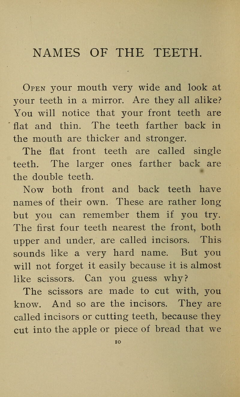 Open your mouth very wide and look at your teeth in a mirror. Are they all alike? You will notice that your front teeth are flat and thin. The teeth farther back in the mouth are thicker and stronger. The flat front teeth are called single teeth. The larger ones farther back are the double teeth. Now both front and back teeth have names of their own. These are rather long but you can remember them if you try. The first four teeth nearest the front, both upper and under, are called incisors. This sounds like a very hard name. But you will not forget it easily because it is almost like scissors. Can you guess why? The scissors are made to cut with, you know. And so are the incisors. They are called incisors or cutting teeth, because they cut into the apple or piece of bread that we IO