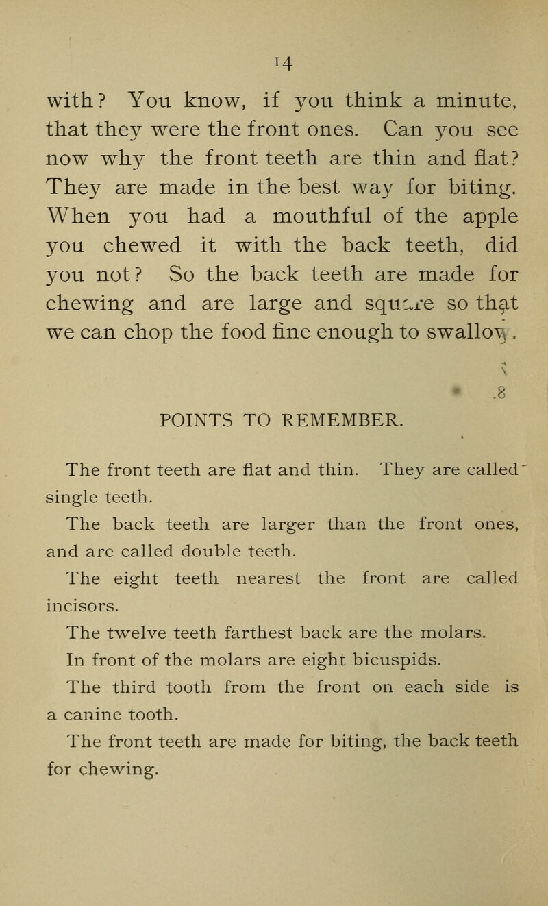 with? You know, if you think a minute, that they were the front ones. Can you see now why the front teeth are thin and flat ? They are made in the best way for biting. When you had a mouthful of the apple you chewed it with the back teeth, did you not? So the back teeth are made for chewing and are large and square so that we can chop the food fine enough to swallo^ . -» .8 POINTS TO REMEMBER. The front teeth are flat and thin. They are called single teeth. The back teeth are larger than the front ones, and are called double teeth. The eight teeth nearest the front are called incisors. The twelve teeth farthest back are the molars. In front of the molars are eight bicuspids. The third tooth from the front on each side is a canine tooth. The front teeth are made for biting, the back teeth for chewing.