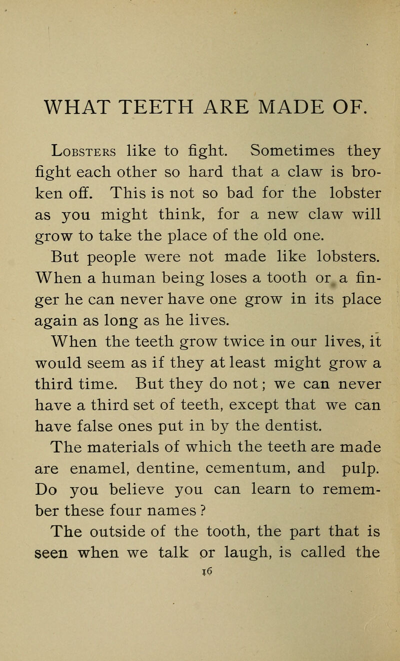 Lobsters like to fight. Sometimes they fight each other so hard that a claw is bro- ken off. This is not so bad for the lobster as you might think, for a new claw will grow to take the place of the old one. But people were not made like lobsters. When a human being loses a tooth or a fin- ger he can never have one grow in its place again as long as he lives. When the teeth grow twice in our lives, it would seem as if they at least might grow a third time. But they do not; we can never have a third set of teeth, except that we can have false ones put in by the dentist. The materials of which the teeth are made are enamel, dentine, cementum, and pulp. Do you believe you can learn to remem- ber these four names ? The outside of the tooth, the part that is seen when we talk or laugh, is called the T.6