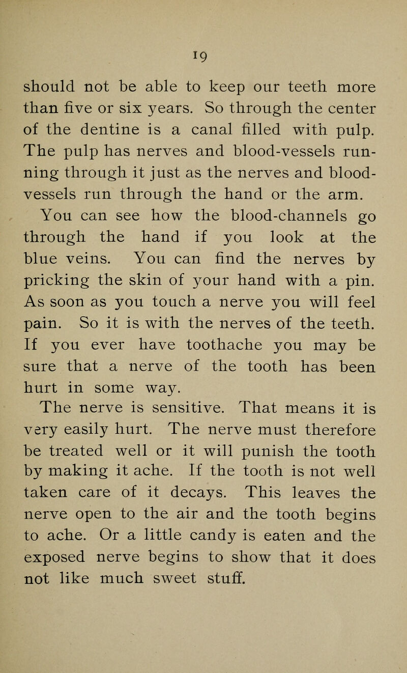 should not be able to keep our teeth more than five or six years. So through the center of the dentine is a canal filled with pulp. The pulp has nerves and blood-vessels run- ning through it just as the nerves and blood- vessels run through the hand or the arm. You can see how the blood-channels go through the hand if you look at the blue veins. You can find the nerves by pricking the skin of your hand with a pin. As soon as you touch a nerve you will feel pain. So it is with the nerves of the teeth. If you ever have toothache you may be sure that a nerve of the tooth has been hurt in some way. The nerve is sensitive. That means it is very easily hurt. The nerve must therefore be treated well or it will punish the tooth by making it ache. If the tooth is not well taken care of it decays. This leaves the nerve open to the air and the tooth begins to ache. Or a little candy is eaten and the exposed nerve begins to show that it does not like much sweet stuff.