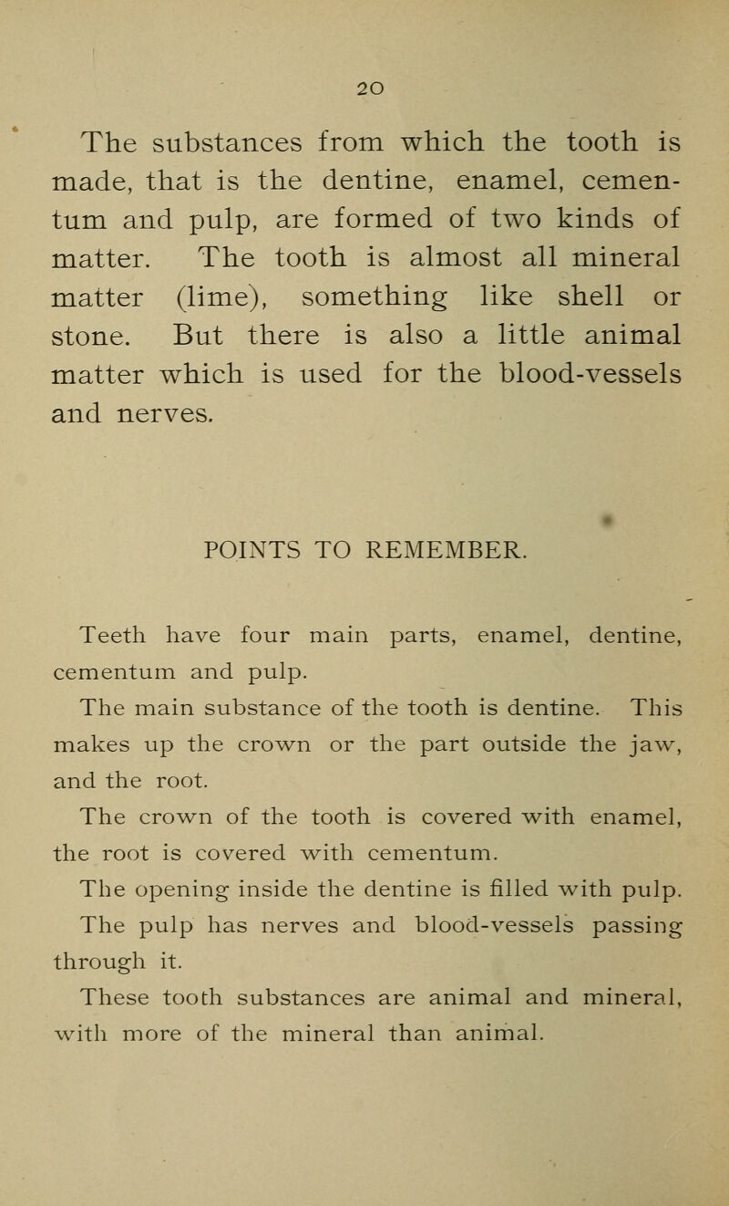 The substances from which the tooth is made, that is the dentine, enamel, cemen- tum and pulp, are formed of two kinds of matter. The tooth is almost all mineral matter (lime), something like shell or stone. But there is also a little animal matter which is used for the blood-vessels and nerves. POINTS TO REMEMBER. Teeth have four main parts, enamel, dentine, cementum and pulp. The main substance of the tooth is dentine. This makes up the crown or the part outside the jaw, and the root. The crown of the tooth is covered with enamel, the root is covered with cementum. The opening inside the dentine is filled with pulp. The pulp has nerves and blood-vessels passing through it. These tooth substances are animal and mineral, with more of the mineral than animal.