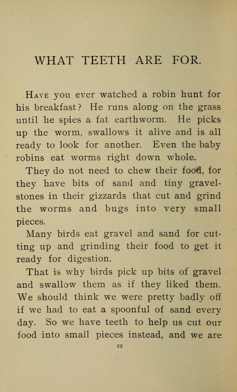 Have you ever watched a robin hunt for his breakfast? He runs along on the grass until he spies a fat earthworm. He picks up the worm, swallows it alive and is all ready to look for another. Even the baby robins eat worms right down wThole. They do not need to chew their food, for they have bits of sand and tiny gravel- stones in their gizzards that cut and grind the worms and bugs into very small pieces. Many birds eat gravel and sand for cut- ting up and grinding their food to get it ready for digestion. That is why birds pick up bits of gravel and swallow them as if they liked them. We should think we were pretty badty off if we had to eat a spoonful of sand every day. So we have teeth to help us cut our food into small pieces instead, and we are